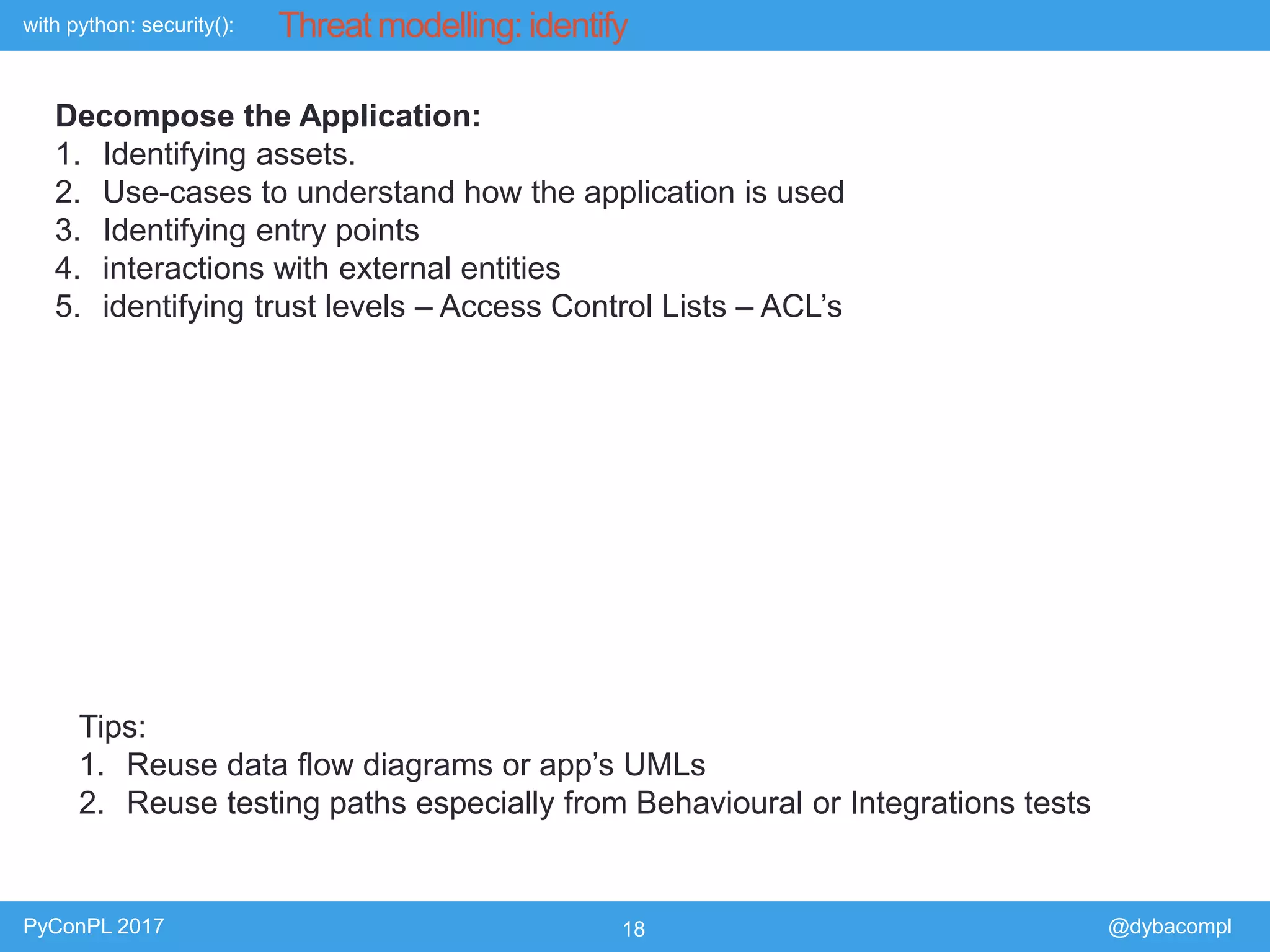 with python: security():
PyConPL 2017 18 @dybacompl
Threat modelling: identify
Decompose the Application:
1. Identifying assets.
2. Use-cases to understand how the application is used
3. Identifying entry points
4. interactions with external entities
5. identifying trust levels – Access Control Lists – ACL’s
Tips:
1. Reuse data flow diagrams or app’s UMLs
2. Reuse testing paths especially from Behavioural or Integrations tests
 