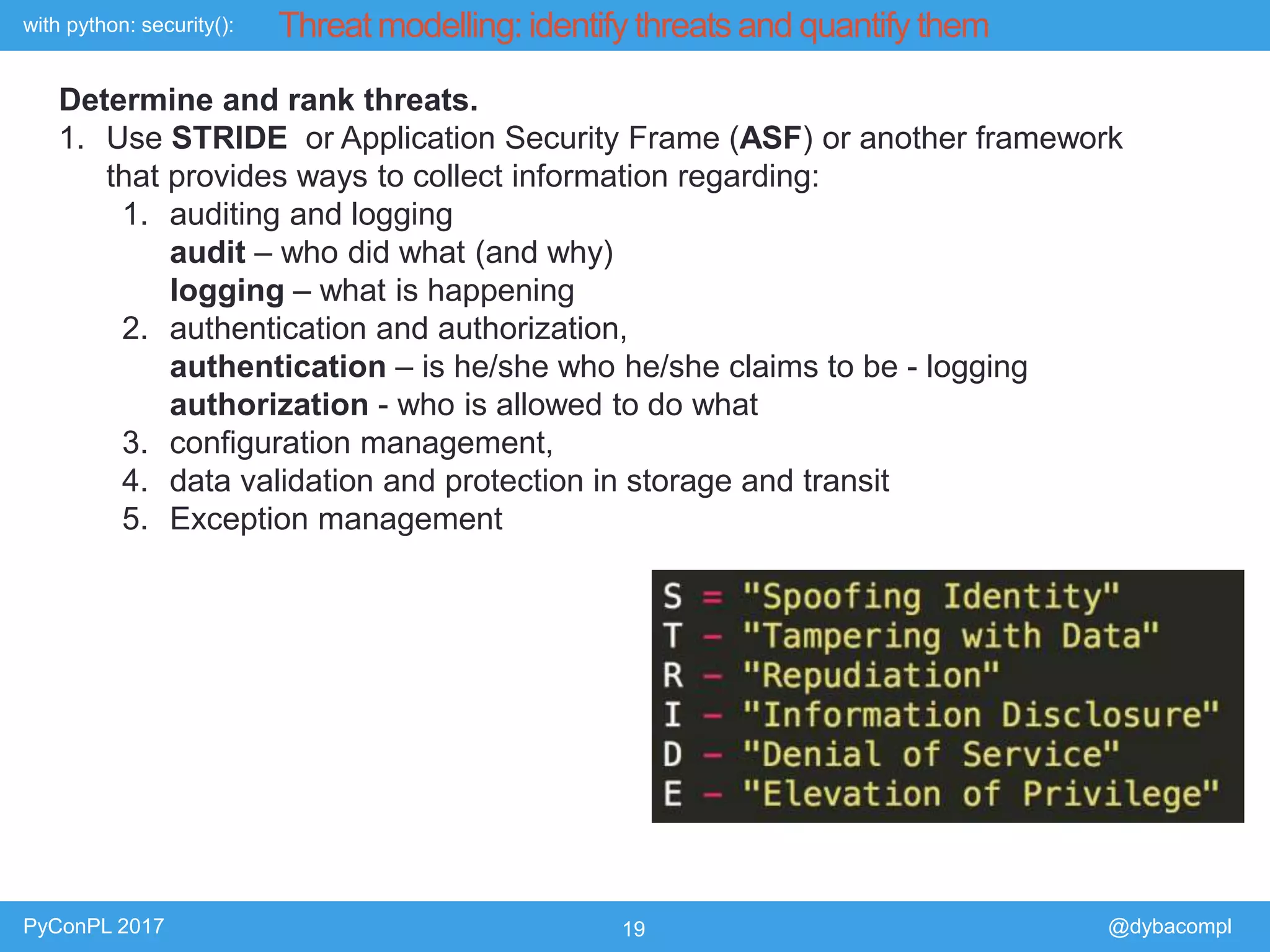 with python: security():
PyConPL 2017 19 @dybacompl
Threat modelling: identify threats and quantify them
Determine and rank threats.
1. Use STRIDE or Application Security Frame (ASF) or another framework
that provides ways to collect information regarding:
1. auditing and logging
audit – who did what (and why)
logging – what is happening
2. authentication and authorization,
authentication – is he/she who he/she claims to be - logging
authorization - who is allowed to do what
3. configuration management,
4. data validation and protection in storage and transit
5. Exception management
 