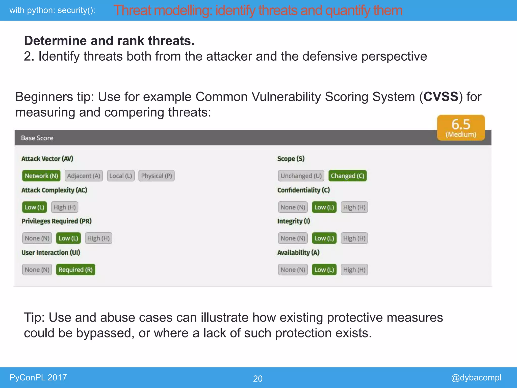 with python: security():
PyConPL 2017 20 @dybacompl
Threat modelling: identify threats and quantify them
Determine and rank threats.
2. Identify threats both from the attacker and the defensive perspective
Beginners tip: Use for example Common Vulnerability Scoring System (CVSS) for
measuring and compering threats:
Tip: Use and abuse cases can illustrate how existing protective measures
could be bypassed, or where a lack of such protection exists.
 