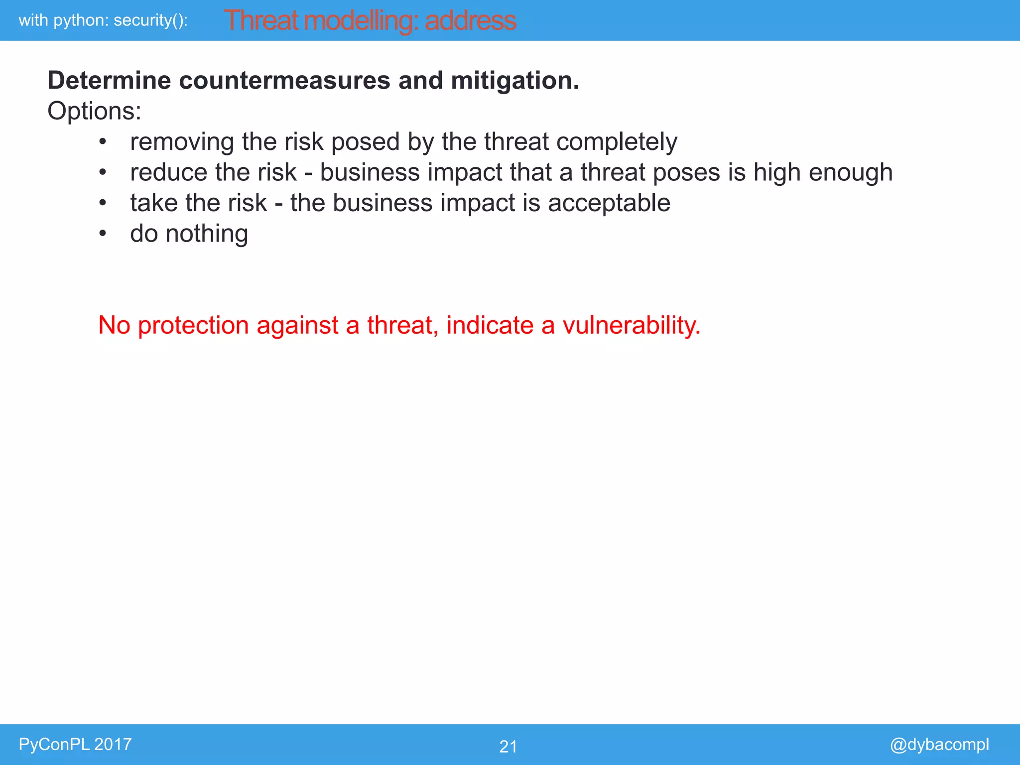with python: security():
PyConPL 2017 21 @dybacompl
Threat modelling: address
Determine countermeasures and mitigation.
Options:
• removing the risk posed by the threat completely
• reduce the risk - business impact that a threat poses is high enough
• take the risk - the business impact is acceptable
• do nothing
No protection against a threat, indicate a vulnerability.
 