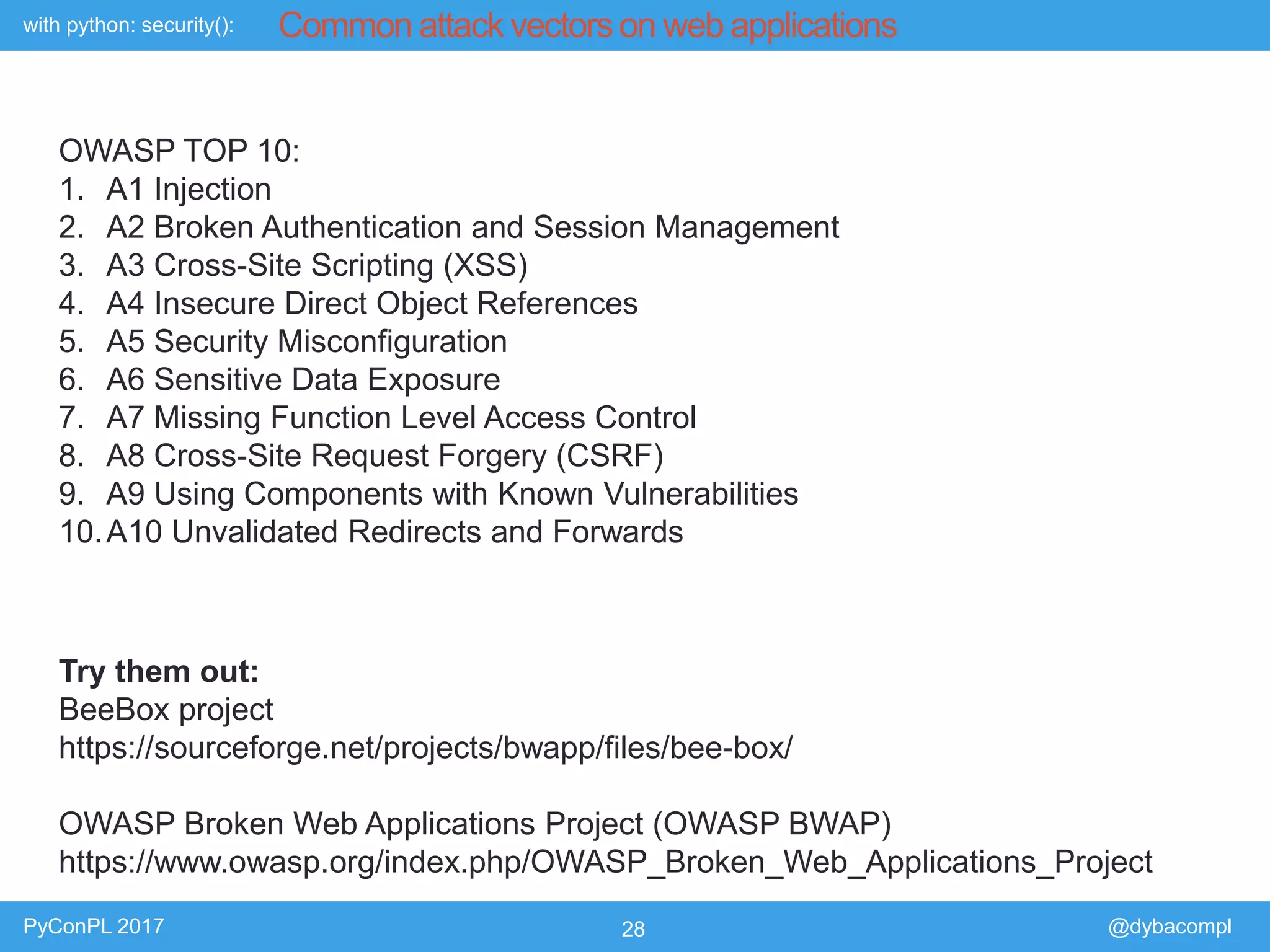 with python: security():
PyConPL 2017 28 @dybacompl
Common attack vectors on web applications
OWASP TOP 10:
1. A1 Injection
2. A2 Broken Authentication and Session Management
3. A3 Cross-Site Scripting (XSS)
4. A4 Insecure Direct Object References
5. A5 Security Misconfiguration
6. A6 Sensitive Data Exposure
7. A7 Missing Function Level Access Control
8. A8 Cross-Site Request Forgery (CSRF)
9. A9 Using Components with Known Vulnerabilities
10.A10 Unvalidated Redirects and Forwards
Try them out:
BeeBox project
https://sourceforge.net/projects/bwapp/files/bee-box/
OWASP Broken Web Applications Project (OWASP BWAP)
https://www.owasp.org/index.php/OWASP_Broken_Web_Applications_Project
 