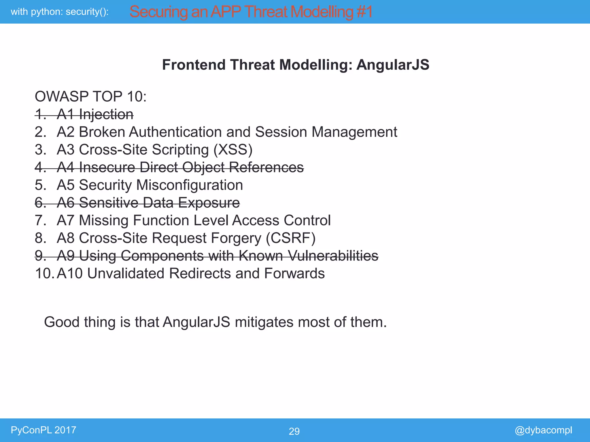 with python: security():
PyConPL 2017 29 @dybacompl
Securing anAPPThreat Modelling #1
Frontend Threat Modelling: AngularJS
OWASP TOP 10:
1. A1 Injection
2. A2 Broken Authentication and Session Management
3. A3 Cross-Site Scripting (XSS)
4. A4 Insecure Direct Object References
5. A5 Security Misconfiguration
6. A6 Sensitive Data Exposure
7. A7 Missing Function Level Access Control
8. A8 Cross-Site Request Forgery (CSRF)
9. A9 Using Components with Known Vulnerabilities
10.A10 Unvalidated Redirects and Forwards
Good thing is that AngularJS mitigates most of them.
 
