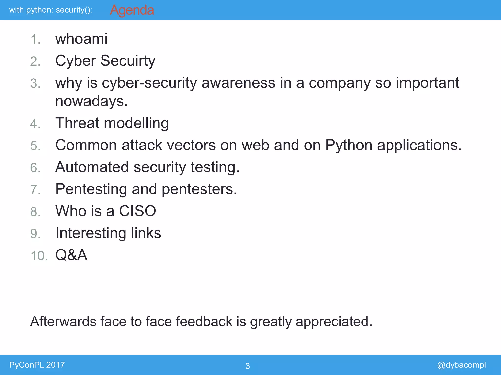 with python: security():
PyConPL 2017 3 @dybacompl
Agenda
1. whoami
2. Cyber Secuirty
3. why is cyber-security awareness in a company so important
nowadays.
4. Threat modelling
5. Common attack vectors on web and on Python applications.
6. Automated security testing.
7. Pentesting and pentesters.
8. Who is a CISO
9. Interesting links
10. Q&A
Afterwards face to face feedback is greatly appreciated.
 
