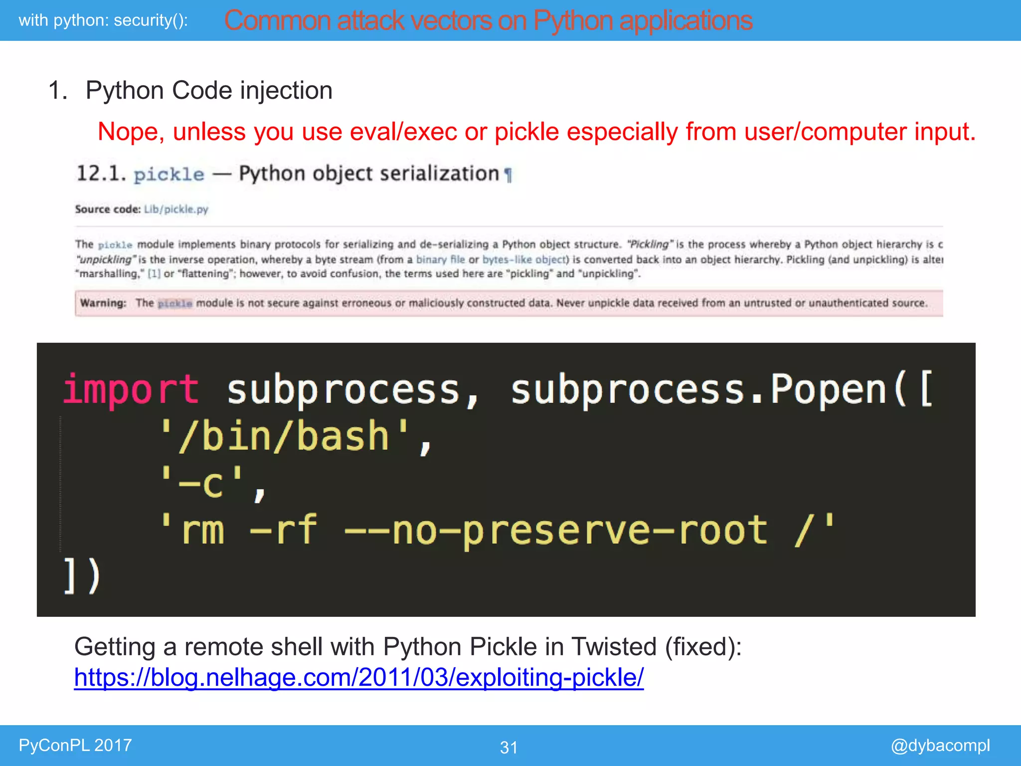 with python: security():
PyConPL 2017 31 @dybacompl
Common attack vectors on Python applications
1. Python Code injection
Nope, unless you use eval/exec or pickle especially from user/computer input.
Getting a remote shell with Python Pickle in Twisted (fixed):
https://blog.nelhage.com/2011/03/exploiting-pickle/
 