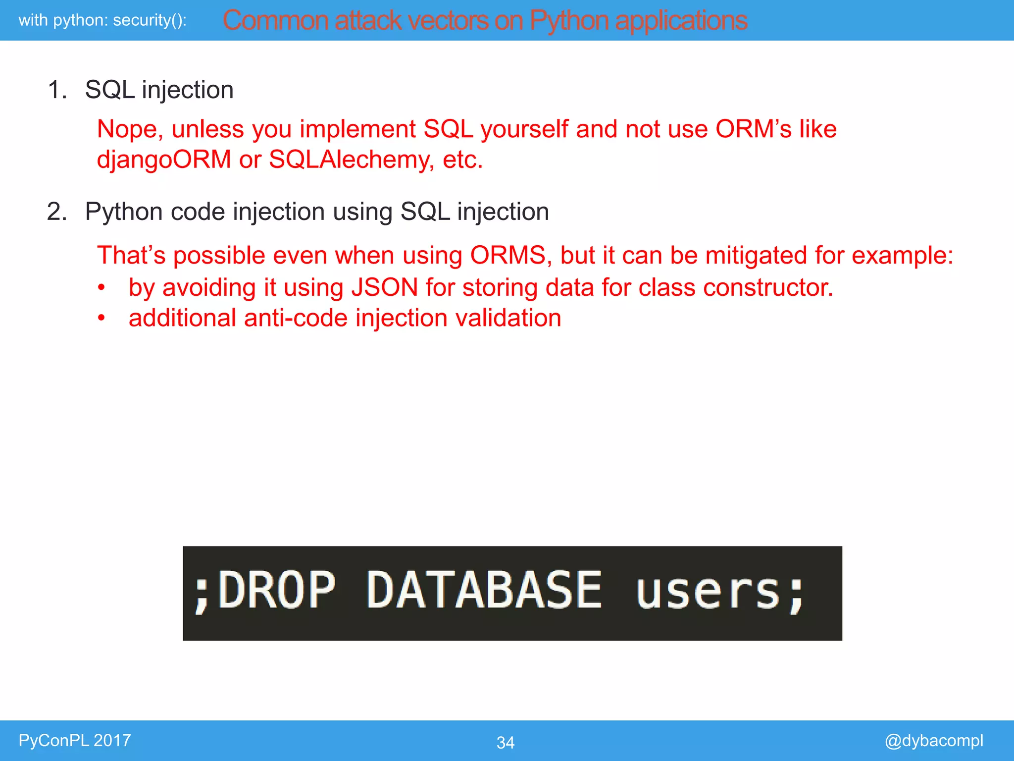 with python: security():
PyConPL 2017 34 @dybacompl
Common attack vectors on Python applications
1. SQL injection
2. Python code injection using SQL injection
Nope, unless you implement SQL yourself and not use ORM’s like
djangoORM or SQLAlechemy, etc.
That’s possible even when using ORMS, but it can be mitigated for example:
• by avoiding it using JSON for storing data for class constructor.
• additional anti-code injection validation
 