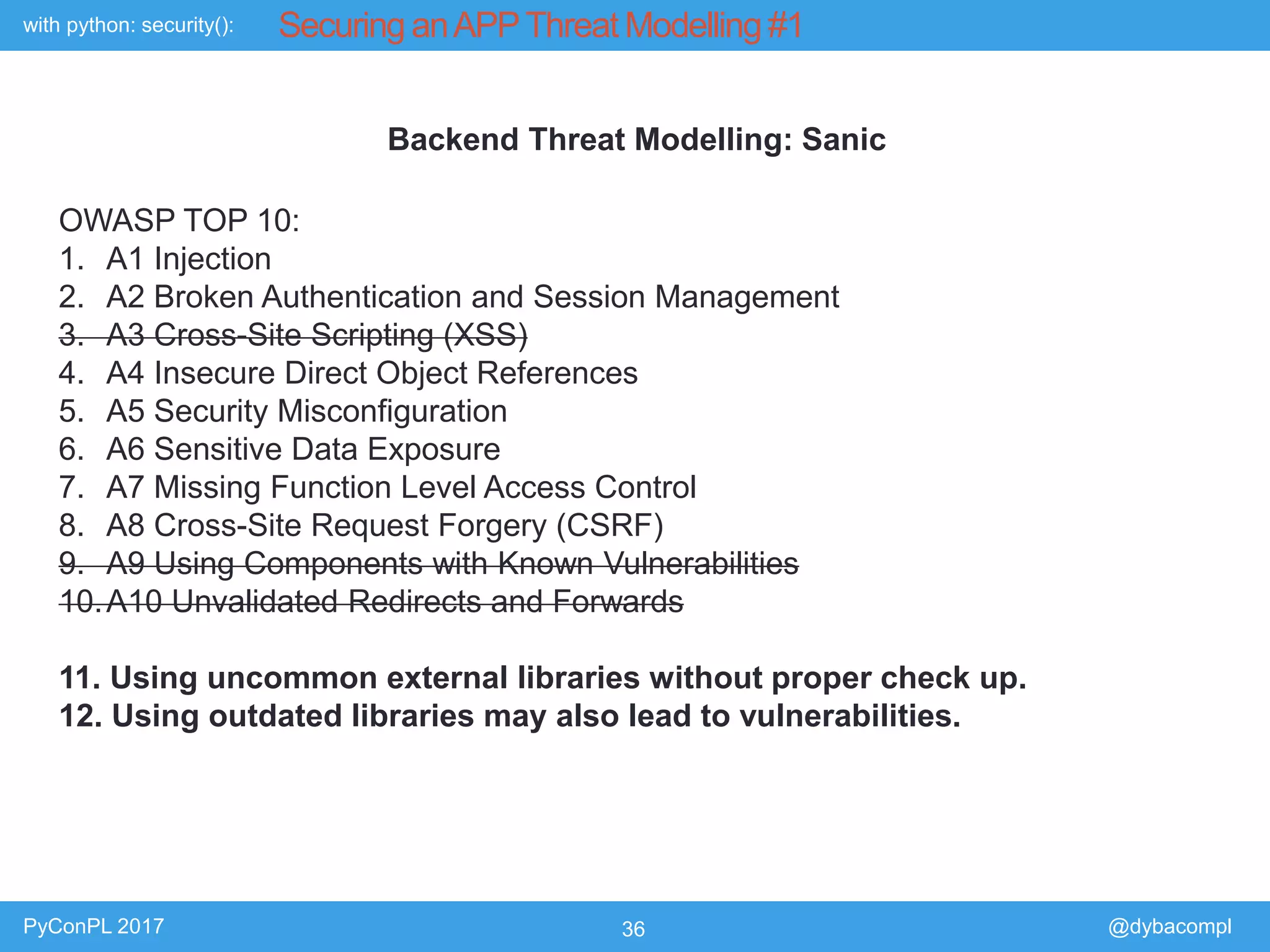 with python: security():
PyConPL 2017 36 @dybacompl
Securing anAPPThreat Modelling #1
Backend Threat Modelling: Sanic
OWASP TOP 10:
1. A1 Injection
2. A2 Broken Authentication and Session Management
3. A3 Cross-Site Scripting (XSS)
4. A4 Insecure Direct Object References
5. A5 Security Misconfiguration
6. A6 Sensitive Data Exposure
7. A7 Missing Function Level Access Control
8. A8 Cross-Site Request Forgery (CSRF)
9. A9 Using Components with Known Vulnerabilities
10.A10 Unvalidated Redirects and Forwards
11. Using uncommon external libraries without proper check up.
12. Using outdated libraries may also lead to vulnerabilities.
 
