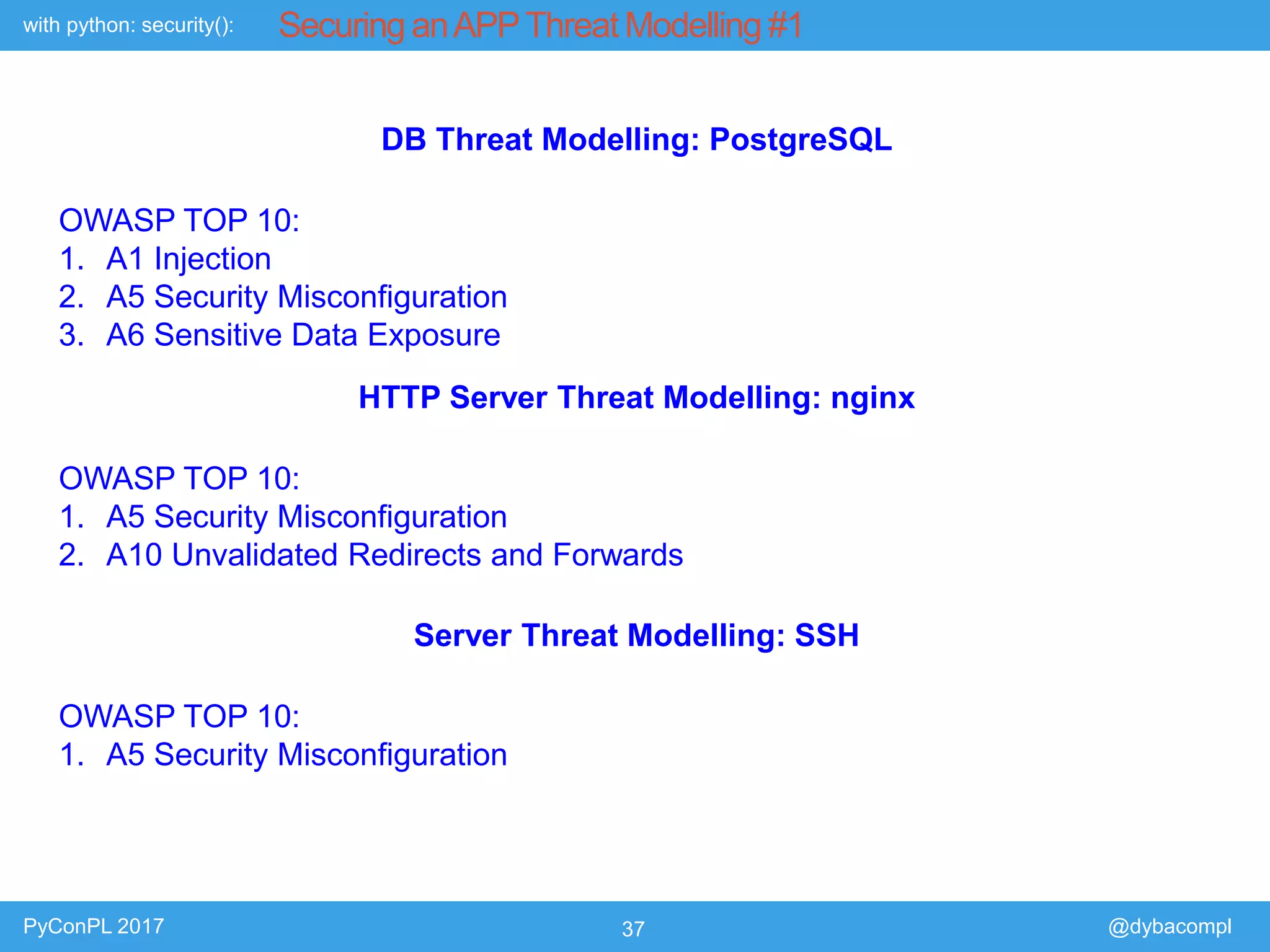 with python: security():
PyConPL 2017 37 @dybacompl
Securing anAPPThreat Modelling #1
DB Threat Modelling: PostgreSQL
OWASP TOP 10:
1. A1 Injection
2. A5 Security Misconfiguration
3. A6 Sensitive Data Exposure
HTTP Server Threat Modelling: nginx
OWASP TOP 10:
1. A5 Security Misconfiguration
2. A10 Unvalidated Redirects and Forwards
Server Threat Modelling: SSH
OWASP TOP 10:
1. A5 Security Misconfiguration
 