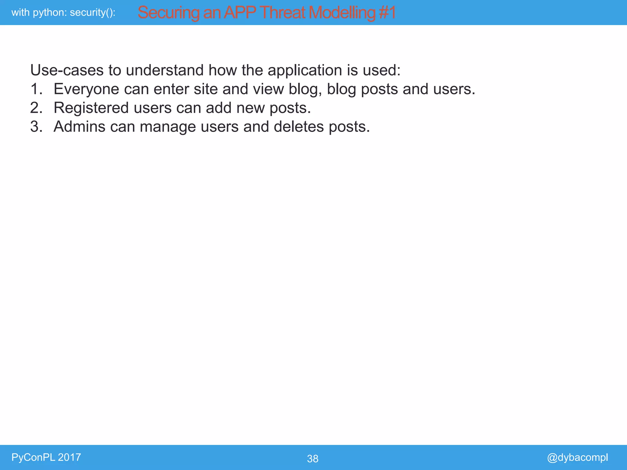 with python: security():
PyConPL 2017 38 @dybacompl
Securing anAPPThreat Modelling #1
Use-cases to understand how the application is used:
1. Everyone can enter site and view blog, blog posts and users.
2. Registered users can add new posts.
3. Admins can manage users and deletes posts.
 