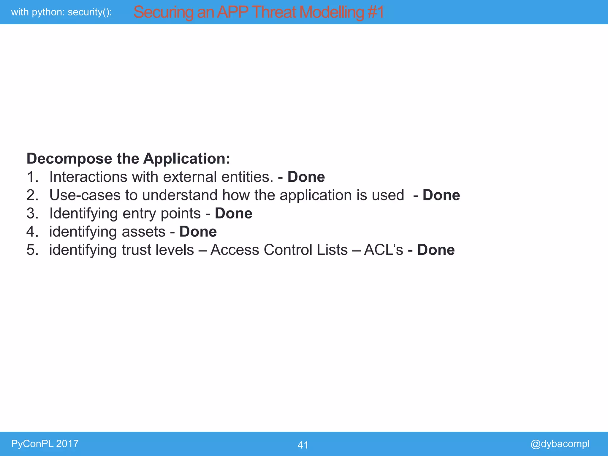 with python: security():
PyConPL 2017 41 @dybacompl
Securing anAPPThreat Modelling #1
Decompose the Application:
1. Interactions with external entities. - Done
2. Use-cases to understand how the application is used - Done
3. Identifying entry points - Done
4. identifying assets - Done
5. identifying trust levels – Access Control Lists – ACL’s - Done
 