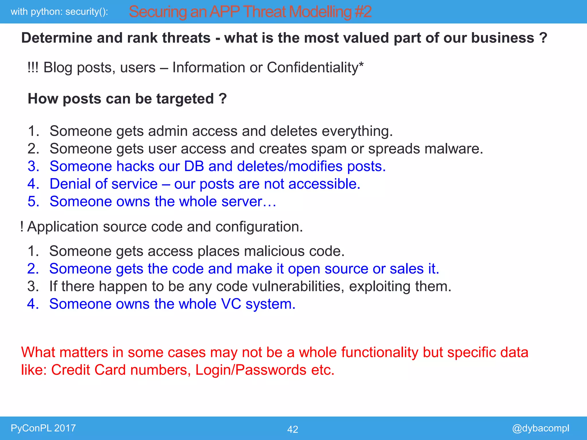 with python: security():
PyConPL 2017 42 @dybacompl
Securing anAPPThreat Modelling #2
Determine and rank threats - what is the most valued part of our business ?
!!! Blog posts, users – Information or Confidentiality*
How posts can be targeted ?
1. Someone gets admin access and deletes everything.
2. Someone gets user access and creates spam or spreads malware.
3. Someone hacks our DB and deletes/modifies posts.
4. Denial of service – our posts are not accessible.
5. Someone owns the whole server…
! Application source code and configuration.
1. Someone gets access places malicious code.
2. Someone gets the code and make it open source or sales it.
3. If there happen to be any code vulnerabilities, exploiting them.
4. Someone owns the whole VC system.
What matters in some cases may not be a whole functionality but specific data
like: Credit Card numbers, Login/Passwords etc.
 