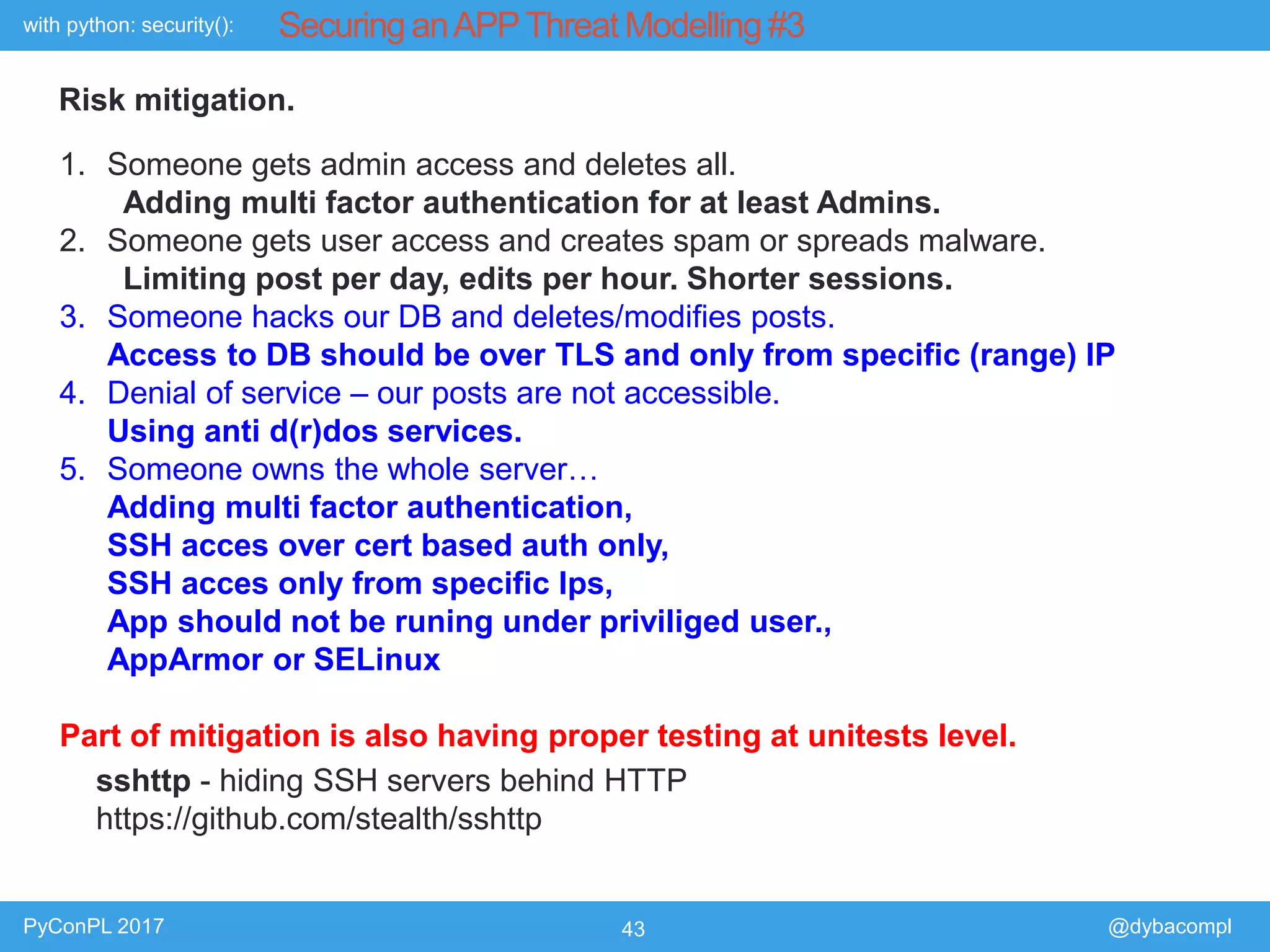 with python: security():
PyConPL 2017 43 @dybacompl
Securing anAPPThreat Modelling #3
Risk mitigation.
1. Someone gets admin access and deletes all.
Adding multi factor authentication for at least Admins.
2. Someone gets user access and creates spam or spreads malware.
Limiting post per day, edits per hour. Shorter sessions.
3. Someone hacks our DB and deletes/modifies posts.
Access to DB should be over TLS and only from specific (range) IP
4. Denial of service – our posts are not accessible.
Using anti d(r)dos services.
5. Someone owns the whole server…
Adding multi factor authentication,
SSH acces over cert based auth only,
SSH acces only from specific Ips,
App should not be runing under priviliged user.,
AppArmor or SELinux
Part of mitigation is also having proper testing at unitests level.
sshttp - hiding SSH servers behind HTTP
https://github.com/stealth/sshttp
 