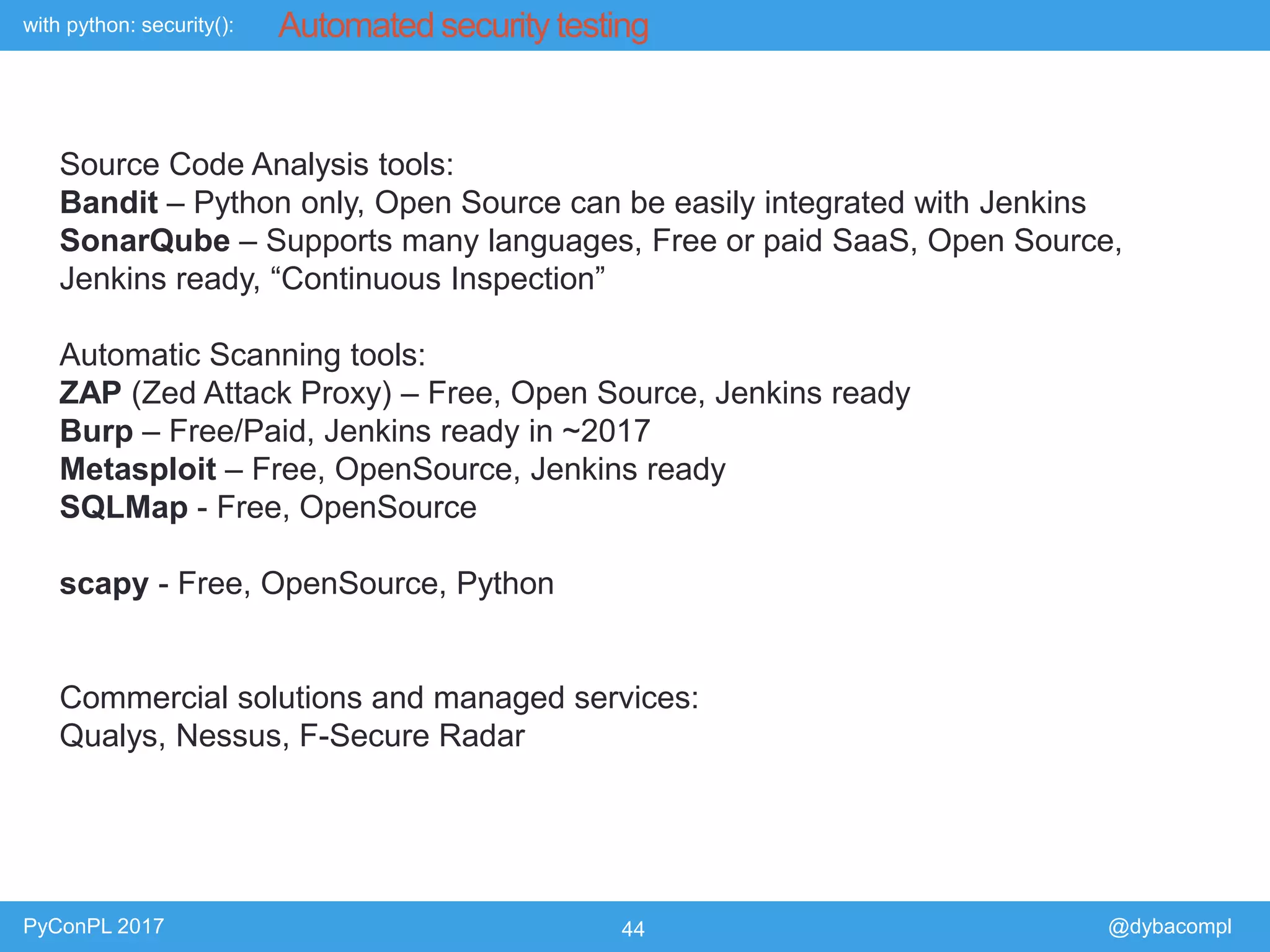with python: security():
PyConPL 2017 44 @dybacompl
Automated security testing
Source Code Analysis tools:
Bandit – Python only, Open Source can be easily integrated with Jenkins
SonarQube – Supports many languages, Free or paid SaaS, Open Source,
Jenkins ready, “Continuous Inspection”
Automatic Scanning tools:
ZAP (Zed Attack Proxy) – Free, Open Source, Jenkins ready
Burp – Free/Paid, Jenkins ready in ~2017
Metasploit – Free, OpenSource, Jenkins ready
SQLMap - Free, OpenSource
scapy - Free, OpenSource, Python
Commercial solutions and managed services:
Qualys, Nessus, F-Secure Radar
 