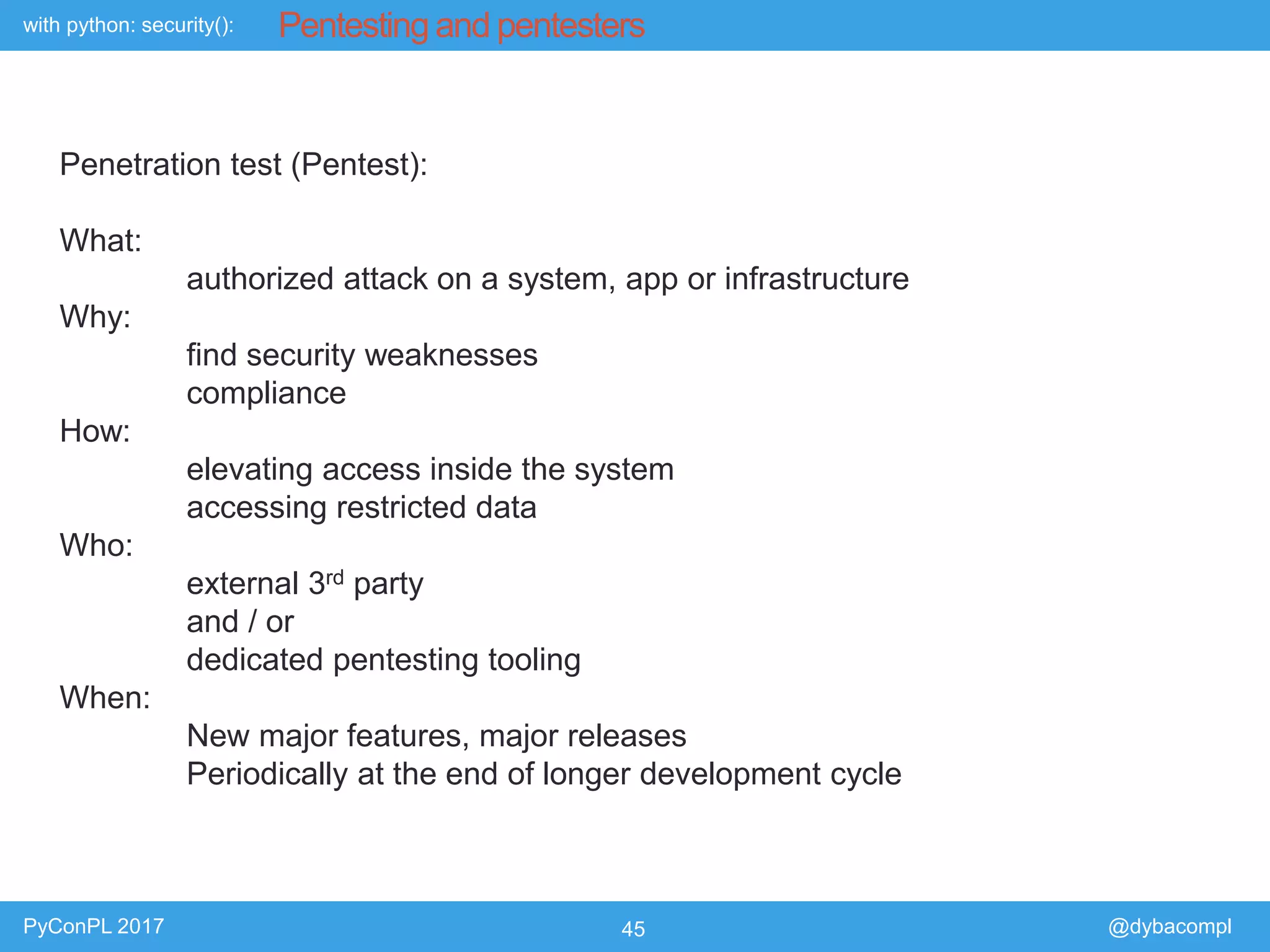 with python: security():
PyConPL 2017 45 @dybacompl
Pentesting and pentesters
Penetration test (Pentest):
What:
authorized attack on a system, app or infrastructure
Why:
find security weaknesses
compliance
How:
elevating access inside the system
accessing restricted data
Who:
external 3rd party
and / or
dedicated pentesting tooling
When:
New major features, major releases
Periodically at the end of longer development cycle
 