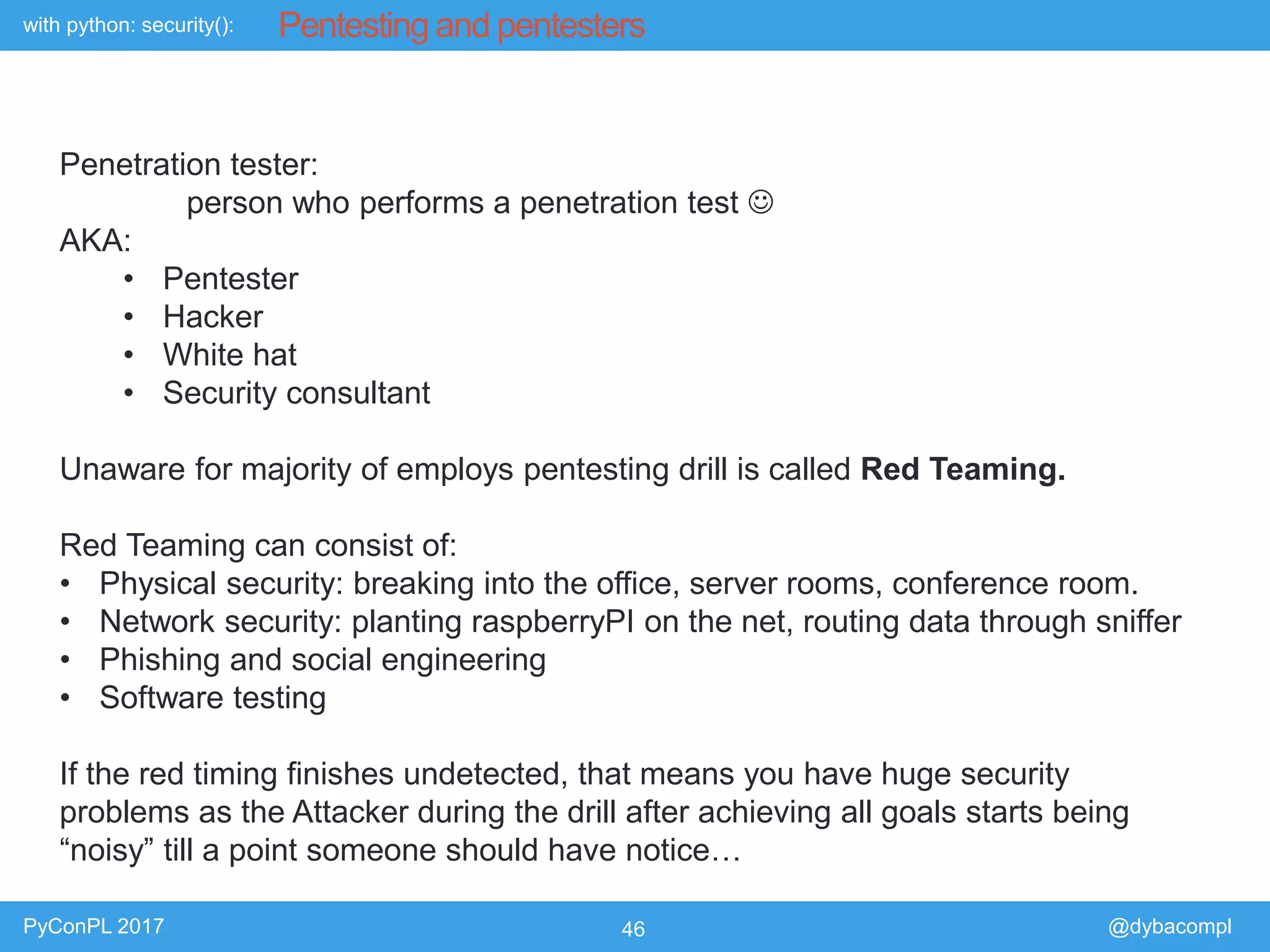 with python: security():
PyConPL 2017 46 @dybacompl
Pentesting and pentesters
Penetration tester:
person who performs a penetration test 
AKA:
• Pentester
• Hacker
• White hat
• Security consultant
Unaware for majority of employs pentesting drill is called Red Teaming.
Red Teaming can consist of:
• Physical security: breaking into the office, server rooms, conference room.
• Network security: planting raspberryPI on the net, routing data through sniffer
• Phishing and social engineering
• Software testing
If the red timing finishes undetected, that means you have huge security
problems as the Attacker during the drill after achieving all goals starts being
“noisy” till a point someone should have notice…
 