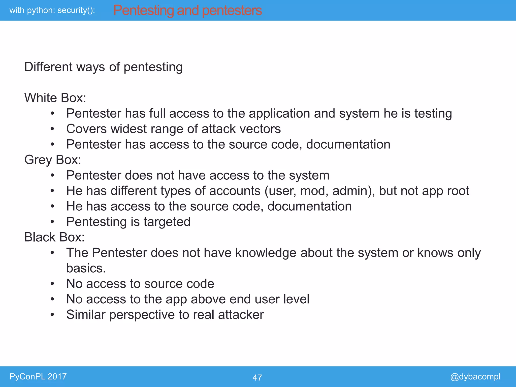 with python: security():
PyConPL 2017 47 @dybacompl
Pentesting and pentesters
Different ways of pentesting
White Box:
• Pentester has full access to the application and system he is testing
• Covers widest range of attack vectors
• Pentester has access to the source code, documentation
Grey Box:
• Pentester does not have access to the system
• He has different types of accounts (user, mod, admin), but not app root
• He has access to the source code, documentation
• Pentesting is targeted
Black Box:
• The Pentester does not have knowledge about the system or knows only
basics.
• No access to source code
• No access to the app above end user level
• Similar perspective to real attacker
 