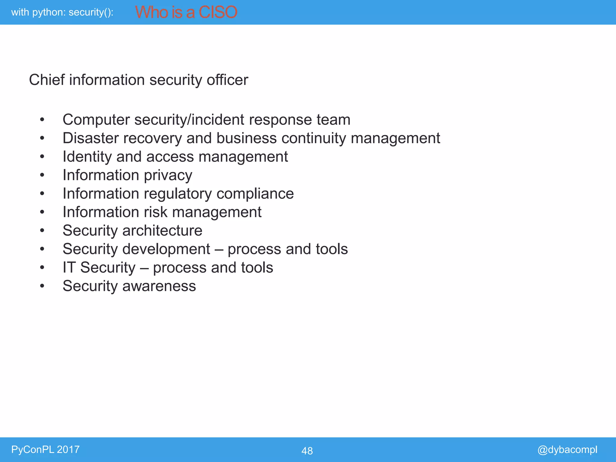 with python: security():
PyConPL 2017 48 @dybacompl
Who is a CISO
Chief information security officer
• Computer security/incident response team
• Disaster recovery and business continuity management
• Identity and access management
• Information privacy
• Information regulatory compliance
• Information risk management
• Security architecture
• Security development – process and tools
• IT Security – process and tools
• Security awareness
 