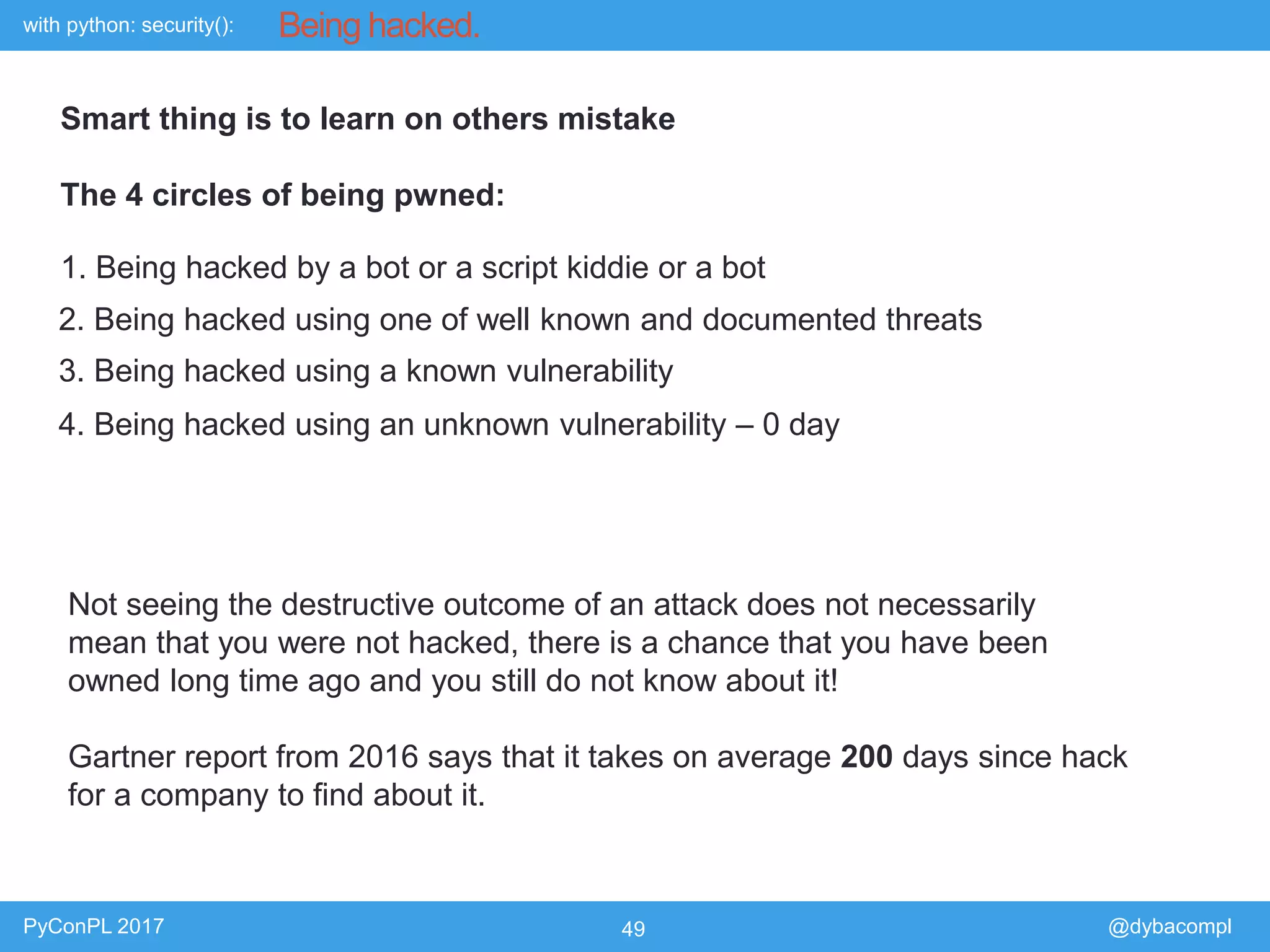 with python: security():
PyConPL 2017 49 @dybacompl
Being hacked.
2. Being hacked using one of well known and documented threats
3. Being hacked using a known vulnerability
4. Being hacked using an unknown vulnerability – 0 day
1. Being hacked by a bot or a script kiddie or a bot
Smart thing is to learn on others mistake
The 4 circles of being pwned:
Not seeing the destructive outcome of an attack does not necessarily
mean that you were not hacked, there is a chance that you have been
owned long time ago and you still do not know about it!
Gartner report from 2016 says that it takes on average 200 days since hack
for a company to find about it.
 
