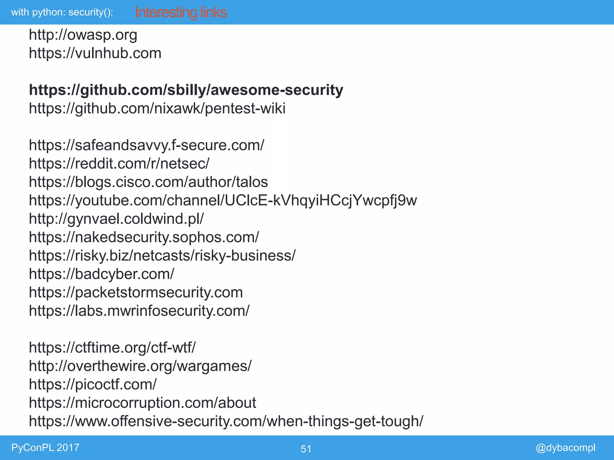 with python: security():
PyConPL 2017 51 @dybacompl
Interesting links
http://owasp.org
https://vulnhub.com
https://github.com/sbilly/awesome-security
https://github.com/nixawk/pentest-wiki
https://safeandsavvy.f-secure.com/
https://reddit.com/r/netsec/
https://blogs.cisco.com/author/talos
https://youtube.com/channel/UClcE-kVhqyiHCcjYwcpfj9w
http://gynvael.coldwind.pl/
https://nakedsecurity.sophos.com/
https://risky.biz/netcasts/risky-business/
https://badcyber.com/
https://packetstormsecurity.com
https://labs.mwrinfosecurity.com/
https://ctftime.org/ctf-wtf/
http://overthewire.org/wargames/
https://picoctf.com/
https://microcorruption.com/about
https://www.offensive-security.com/when-things-get-tough/
 