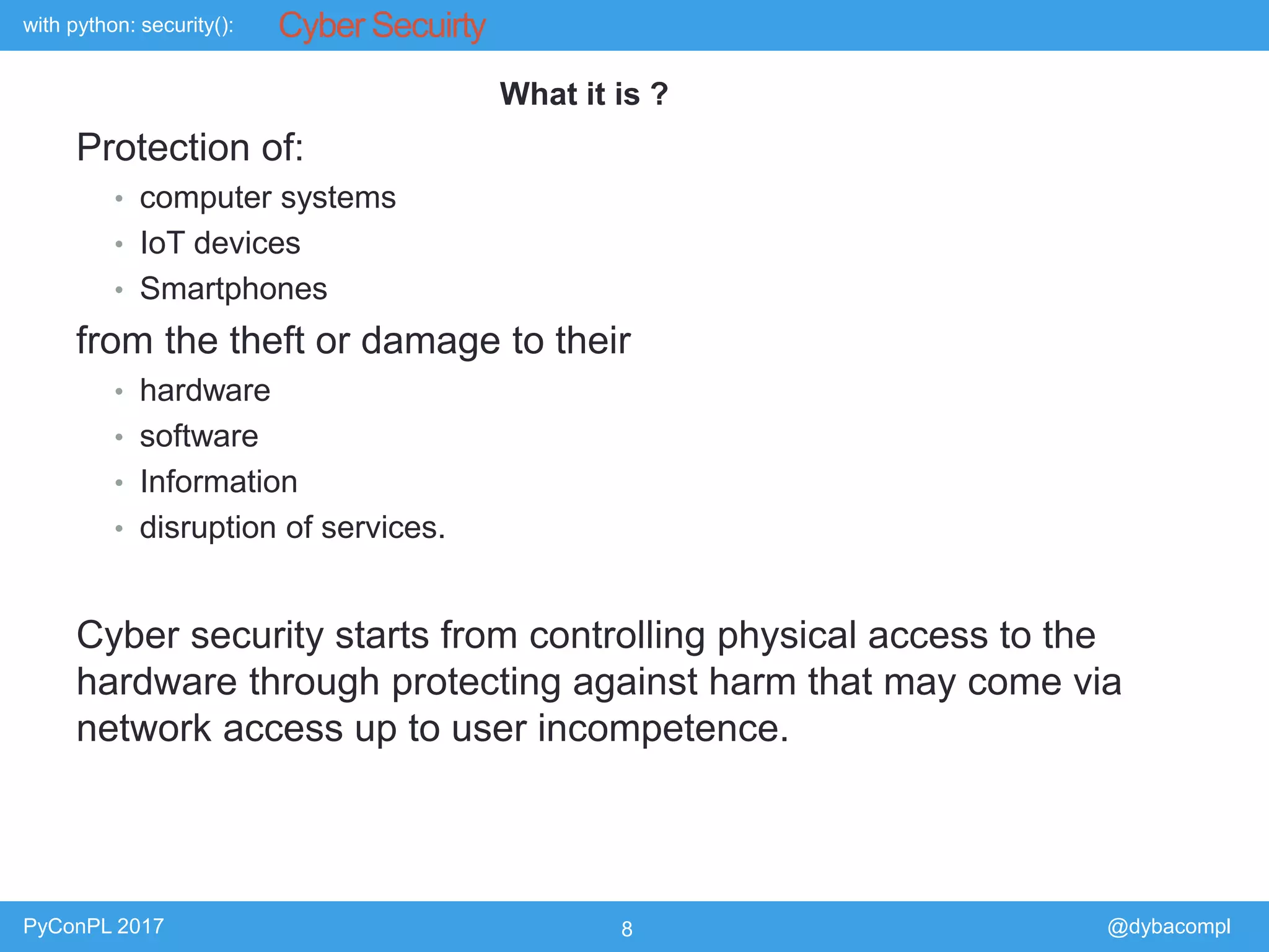 with python: security():
PyConPL 2017 8 @dybacompl
Cyber Secuirty
Protection of:
• computer systems
• IoT devices
• Smartphones
from the theft or damage to their
• hardware
• software
• Information
• disruption of services.
Cyber security starts from controlling physical access to the
hardware through protecting against harm that may come via
network access up to user incompetence.
What it is ?
 
