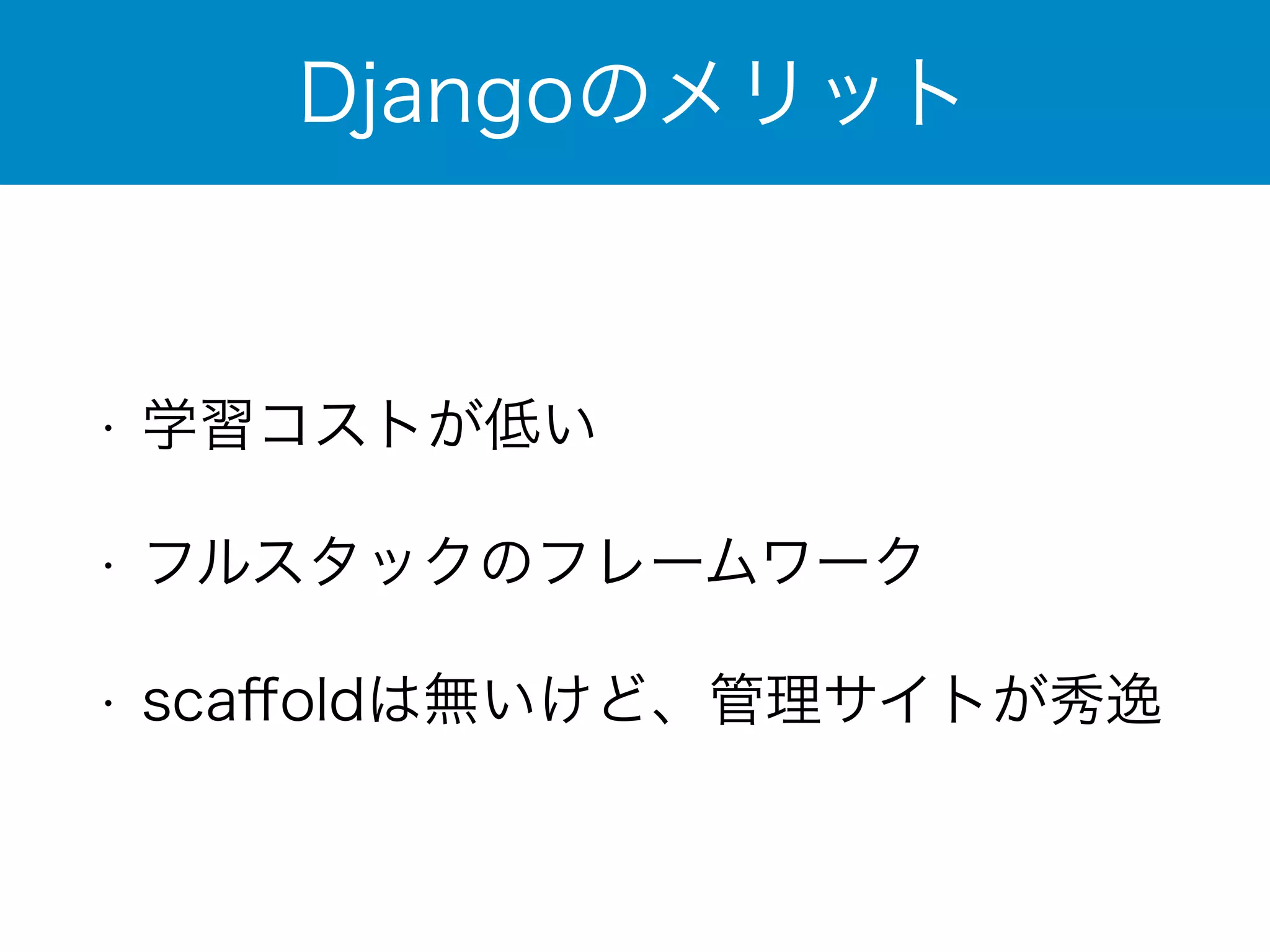 Djangoのメリット 
• 学習コストが低い 
• フルスタックのフレームワーク 
• scaffoldは無いけど、管理サイトが秀逸 
 