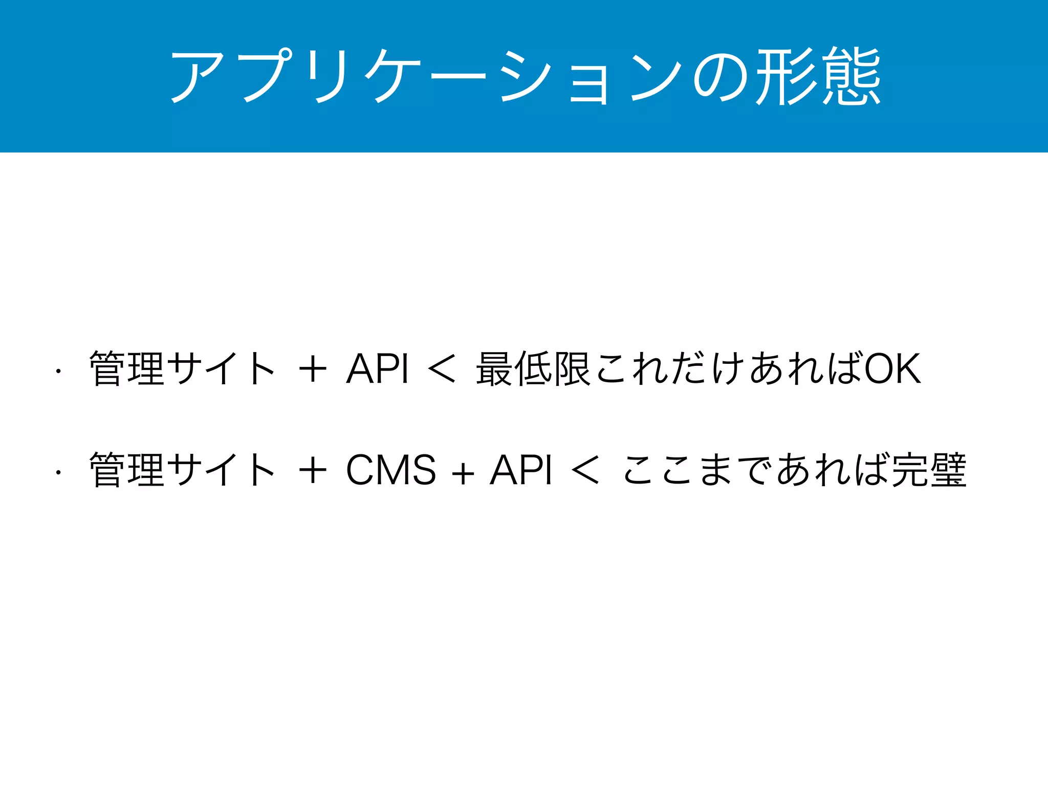 アプリケーションの形態 
• 管理サイト ＋ API ＜ 最低限これだけあればOK 
• 管理サイト ＋ CMS + API ＜ ここまであれば完璧 
 