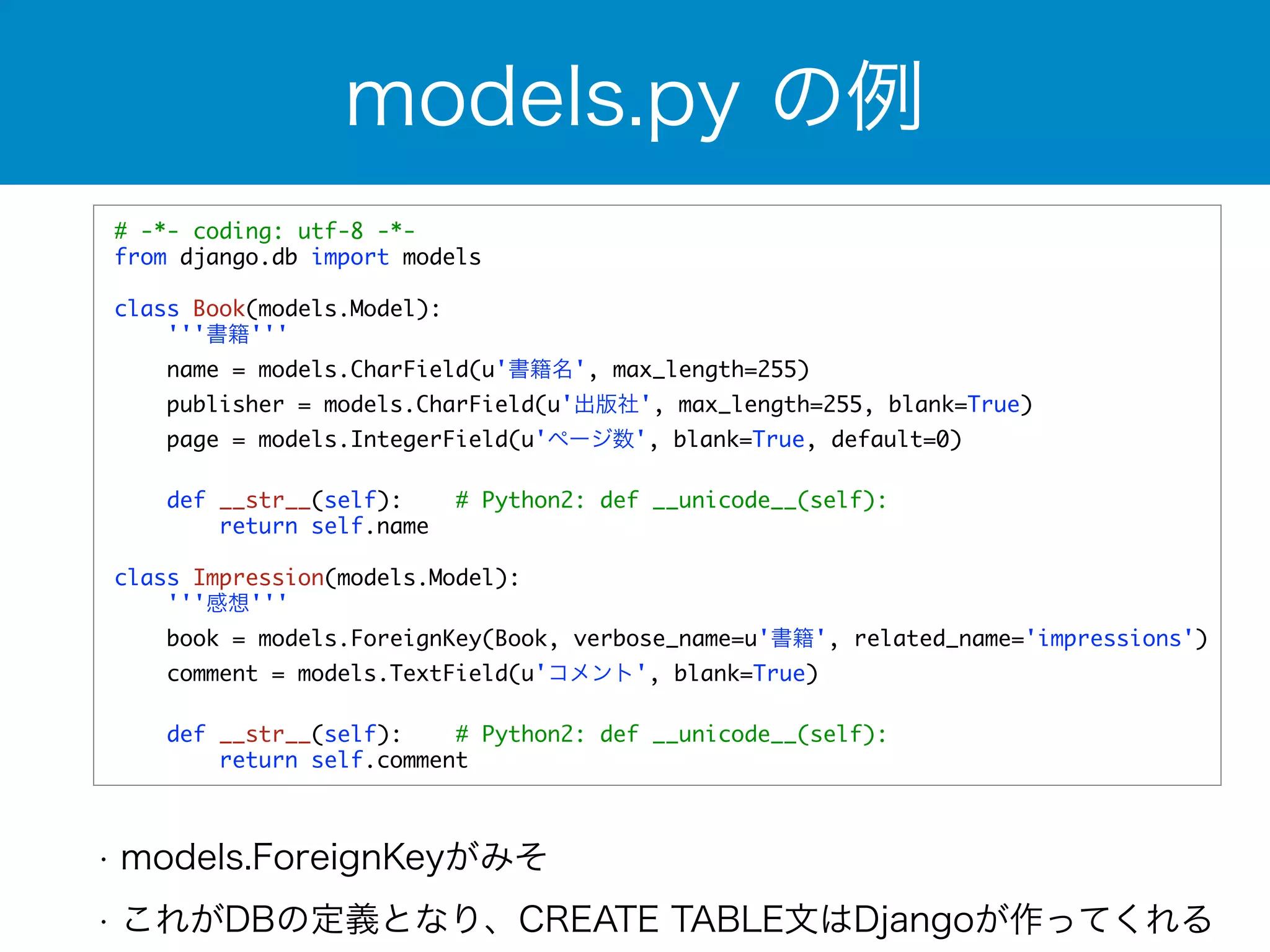 models.py の例 
# -*- coding: utf-8 -*- 
from django.db import models 
! 
class Book(models.Model): 
'''書籍''' 
name = models.CharField(u'書籍名', max_length=255) 
publisher = models.CharField(u'出版社', max_length=255, blank=True) 
page = models.IntegerField(u'ページ数', blank=True, default=0) 
def __str__(self): # Python2: def __unicode__(self): 
return self.name 
class Impression(models.Model): 
'''感想''' 
book = models.ForeignKey(Book, verbose_name=u'書籍', related_name='impressions') 
comment = models.TextField(u'コメント', blank=True) 
def __str__(self): # Python2: def __unicode__(self): 
return self.comment 
• models.ForeignKeyがみそ 
• これがDBの定義となり、CREATE TABLE文はDjangoが作ってくれる 
 