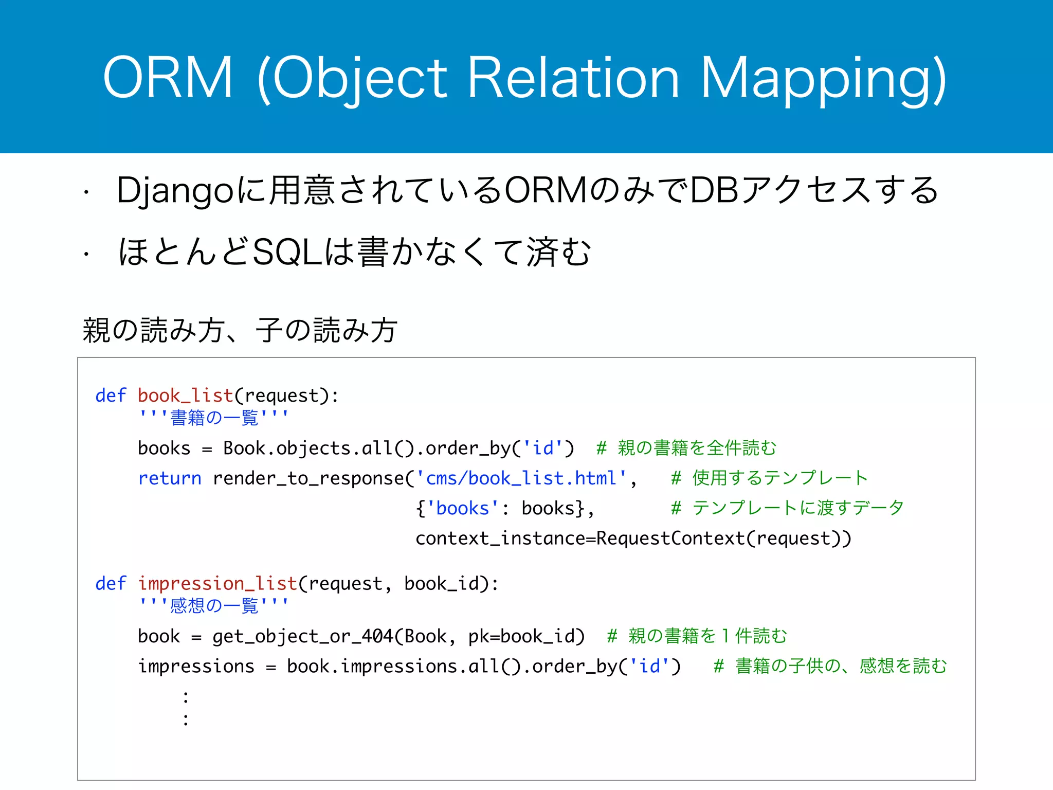 ORM (Object Relation Mapping) 
• Djangoに用意されているORMのみでDBアクセスする 
• ほとんどSQLは書かなくて済む 
親の読み方、子の読み方 
! 
def book_list(request): 
'''書籍の一覧''' 
books = Book.objects.all().order_by('id') # 親の書籍を全件読む 
return render_to_response('cms/book_list.html', # 使用するテンプレート 
{'books': books}, # テンプレートに渡すデータ 
context_instance=RequestContext(request)) 
! 
def impression_list(request, book_id): 
'''感想の一覧''' 
book = get_object_or_404(Book, pk=book_id) # 親の書籍を１件読む 
impressions = book.impressions.all().order_by('id') # 書籍の子供の、感想を読む 
: 
: 
! 
 
