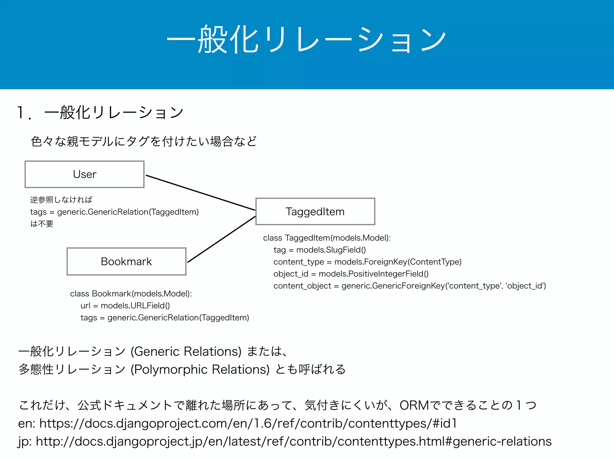 一般化リレーション 
１．一般化リレーション 
色々な親モデルにタグを付けたい場合など 
User 
TaggedItem 
class TaggedItem(models.Model): 
tag = models.SlugField() 
content_type = models.ForeignKey(ContentType) 
object_id = models.PositiveIntegerField() 
content_object = generic.GenericForeignKey('content_type', 'object_id') 
逆参照しなければ 
tags = generic.GenericRelation(TaggedItem) 
は不要 
Bookmark 
class Bookmark(models.Model): 
url = models.URLField() 
tags = generic.GenericRelation(TaggedItem) 
一般化リレーション (Generic Relations) または、 
多態性リレーション (Polymorphic Relations) とも呼ばれる 
! 
これだけ、公式ドキュメントで離れた場所にあって、気付きにくいが、ORMでできることの１つ 
en: https://docs.djangoproject.com/en/1.6/ref/contrib/contenttypes/#id1 
jp: http://docs.djangoproject.jp/en/latest/ref/contrib/contenttypes.html#generic-relations 
 