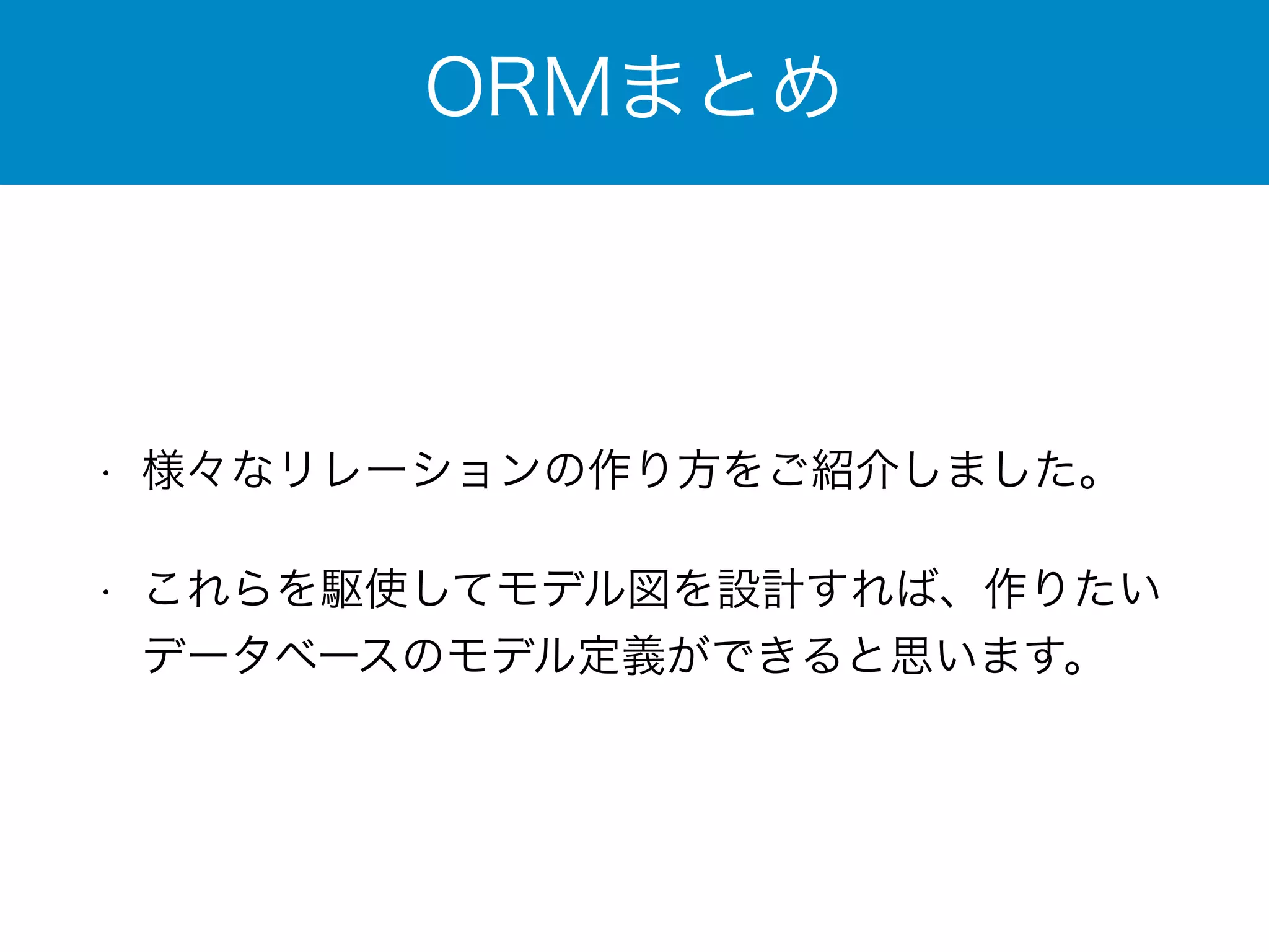 ORMまとめ 
• 様々なリレーションの作り方をご紹介しました。 
• これらを駆使してモデル図を設計すれば、作りたい 
データベースのモデル定義ができると思います。 
 