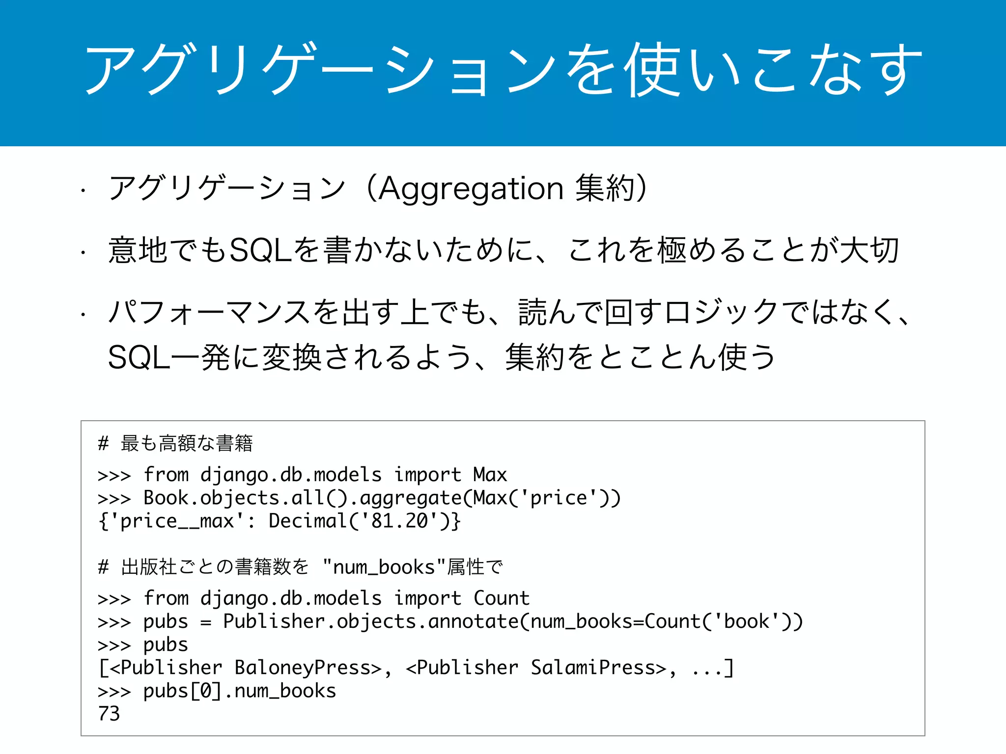 アグリゲーションを使いこなす 
• アグリゲーション（Aggregation 集約） 
• 意地でもSQLを書かないために、これを極めることが大切 
• パフォーマンスを出す上でも、読んで回すロジックではなく、 
SQL一発に変換されるよう、集約をとことん使う 
# 最も高額な書籍 
>>> from django.db.models import Max 
>>> Book.objects.all().aggregate(Max('price')) 
{'price__max': Decimal('81.20')} 
! 
# 出版社ごとの書籍数を "num_books"属性で 
>>> from django.db.models import Count 
>>> pubs = Publisher.objects.annotate(num_books=Count('book')) 
>>> pubs 
[<Publisher BaloneyPress>, <Publisher SalamiPress>, ...] 
>>> pubs[0].num_books 
73 
 