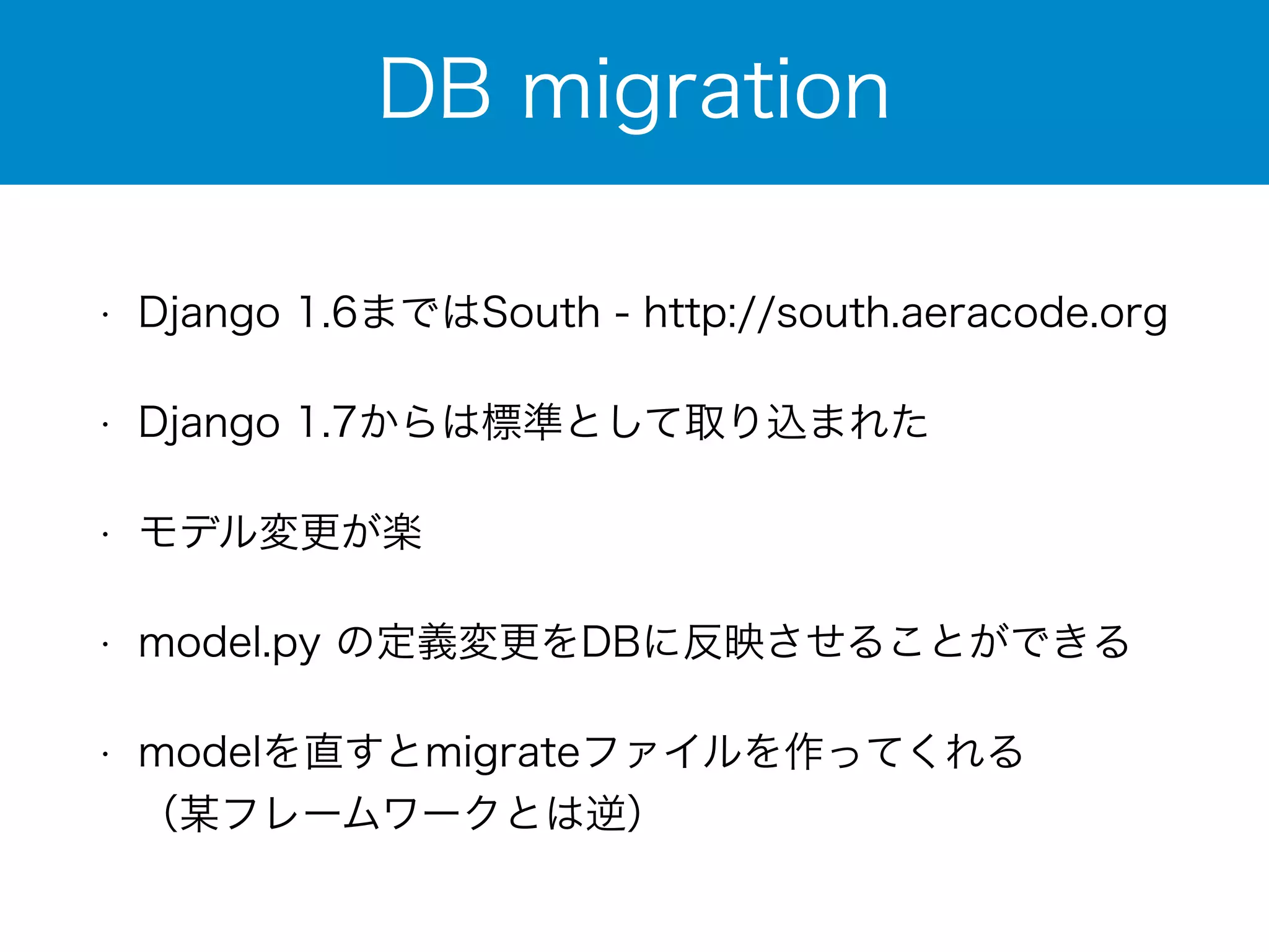 DB migration 
• Django 1.6まではSouth - http://south.aeracode.org 
• Django 1.7からは標準として取り込まれた 
• モデル変更が楽 
• model.py の定義変更をDBに反映させることができる 
• modelを直すとmigrateファイルを作ってくれる 
（某フレームワークとは逆） 
 