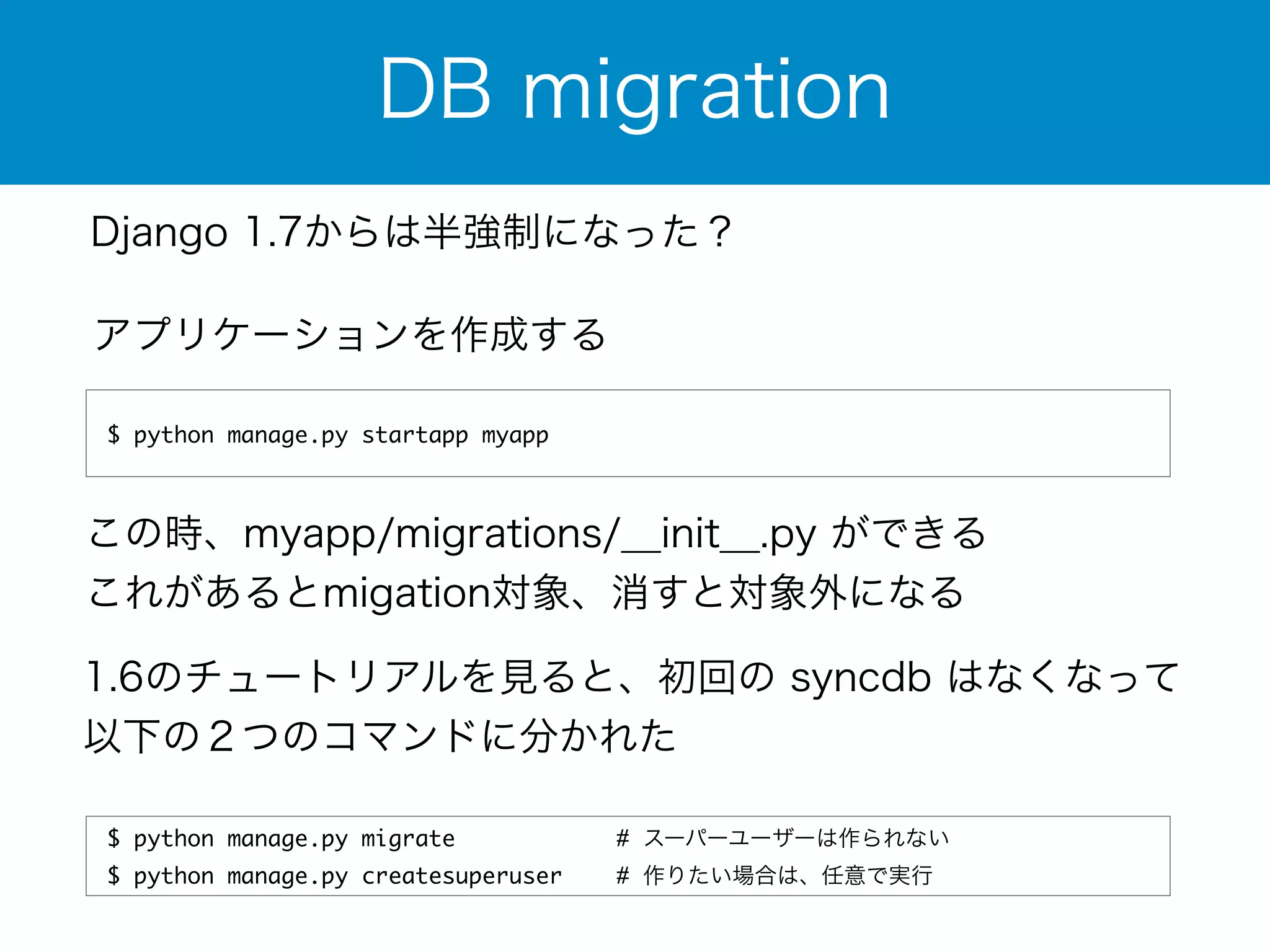 DB migration 
Django 1.7からは半強制になった？ 
アプリケーションを作成する 
$ python manage.py startapp myapp 
この時、myapp/migrations/__init__.py ができる 
これがあるとmigation対象、消すと対象外になる 
1.6のチュートリアルを見ると、初回の syncdb はなくなって 
以下の２つのコマンドに分かれた 
$ python manage.py migrate # スーパーユーザーは作られない 
$ python manage.py createsuperuser # 作りたい場合は、任意で実行 
 