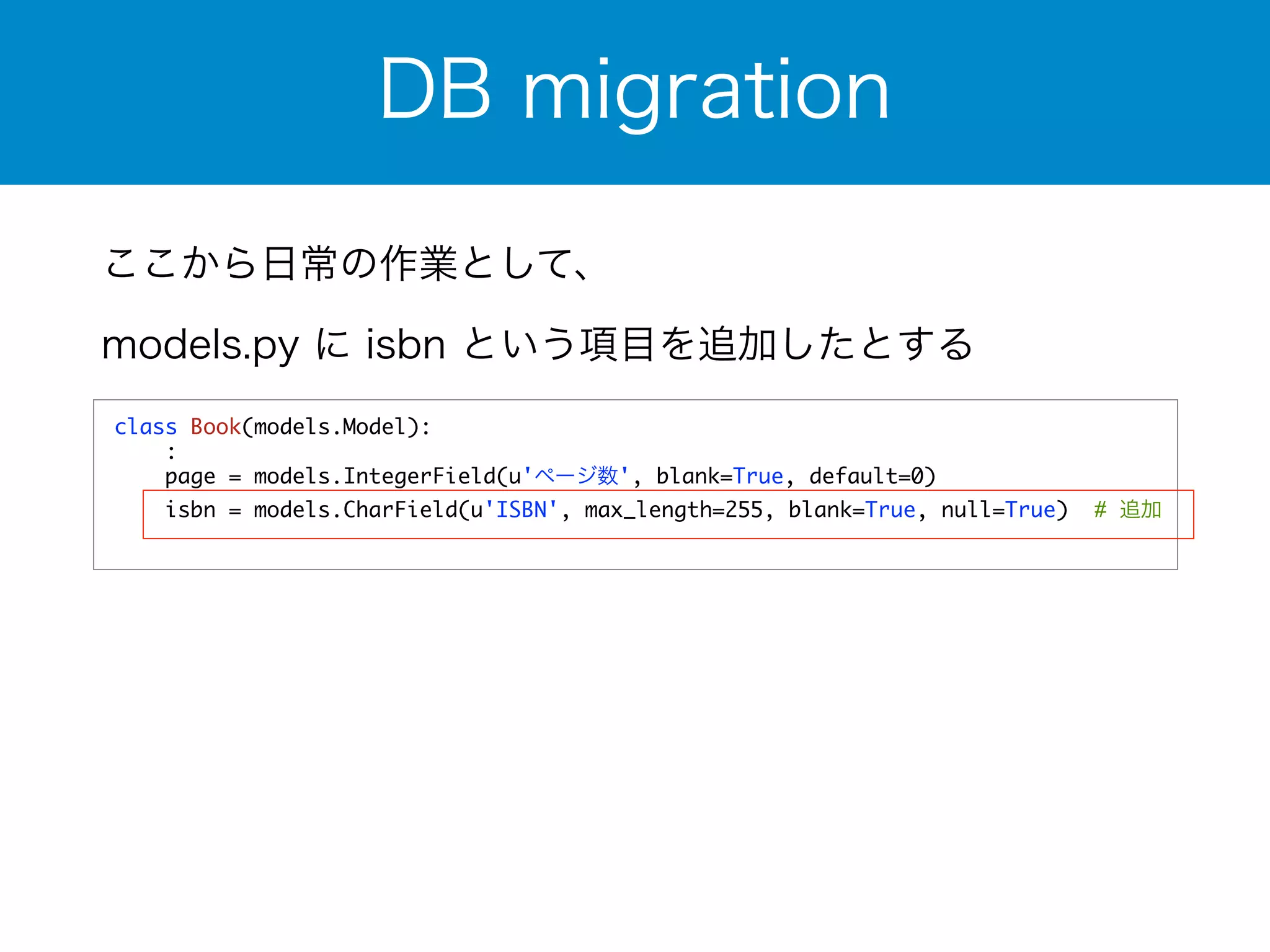 DB migration 
ここから日常の作業として、 
models.py に isbn という項目を追加したとする 
class Book(models.Model): 
: 
page = models.IntegerField(u'ページ数', blank=True, default=0) 
isbn = models.CharField(u'ISBN', max_length=255, blank=True, null=True) # 追加 
 