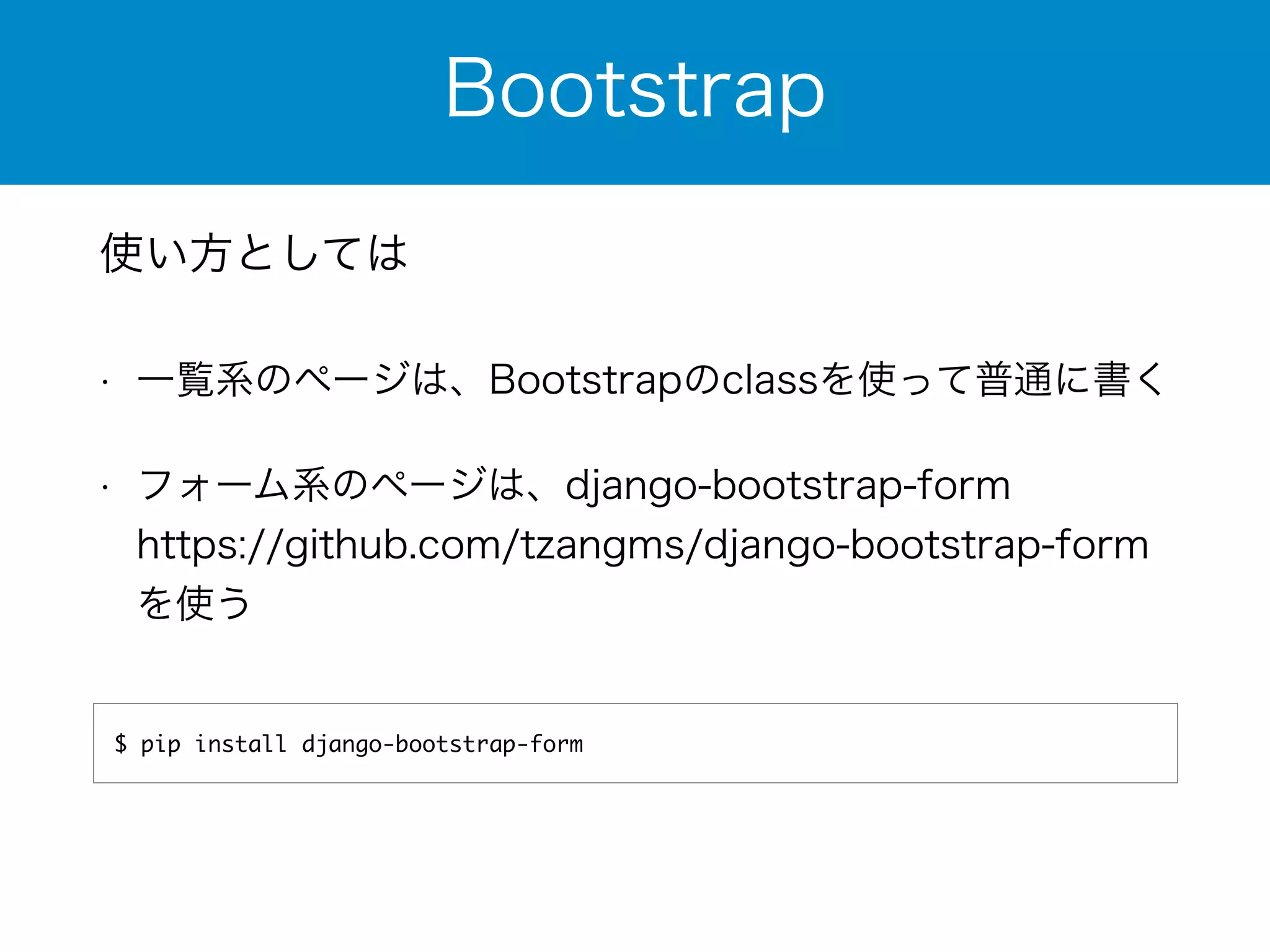 Bootstrap 
使い方としては 
• 一覧系のページは、Bootstrapのclassを使って普通に書く 
• フォーム系のページは、django-bootstrap-form 
https://github.com/tzangms/django-bootstrap-form 
を使う 
$ pip install django-bootstrap-form 
 