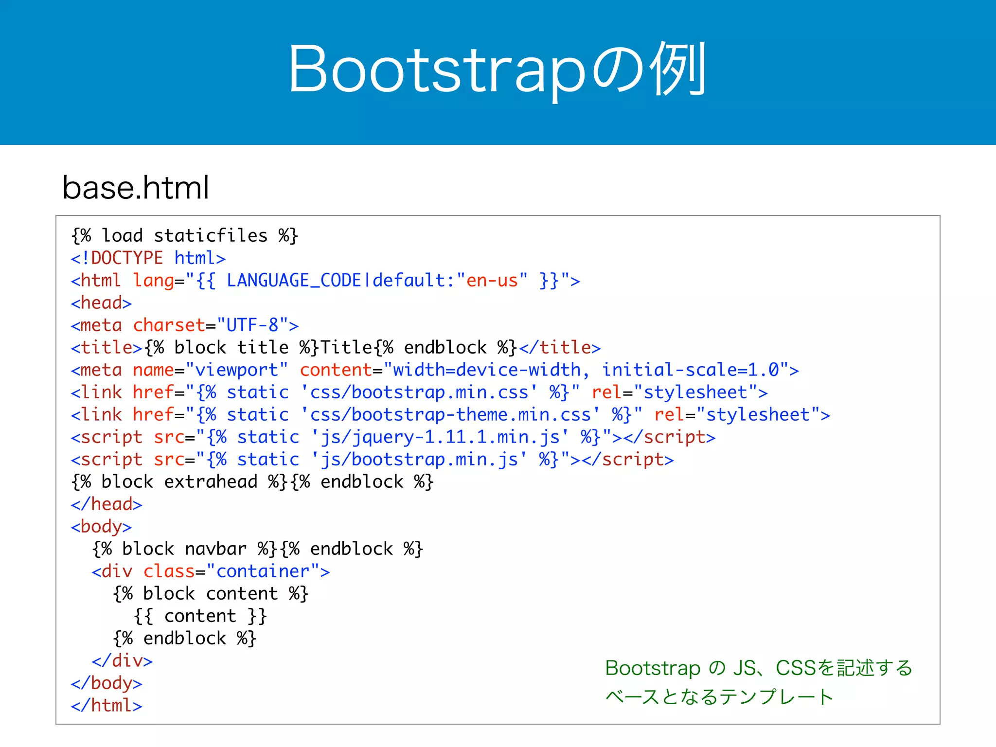 base.html 
Bootstrapの例 
{% load staticfiles %} 
<!DOCTYPE html> 
<html lang="{{ LANGUAGE_CODE|default:"en-us" }}"> 
<head> 
<meta charset="UTF-8"> 
<title>{% block title %}Title{% endblock %}</title> 
<meta name="viewport" content="width=device-width, initial-scale=1.0"> 
<link href="{% static 'css/bootstrap.min.css' %}" rel="stylesheet"> 
<link href="{% static 'css/bootstrap-theme.min.css' %}" rel="stylesheet"> 
<script src="{% static 'js/jquery-1.11.1.min.js' %}"></script> 
<script src="{% static 'js/bootstrap.min.js' %}"></script> 
{% block extrahead %}{% endblock %} 
</head> 
<body> 
{% block navbar %}{% endblock %} 
<div class="container"> 
{% block content %} 
{{ content }} 
{% endblock %} 
</div> 
</body> 
</html> 
Bootstrap の JS、CSSを記述する 
ベースとなるテンプレート 
 