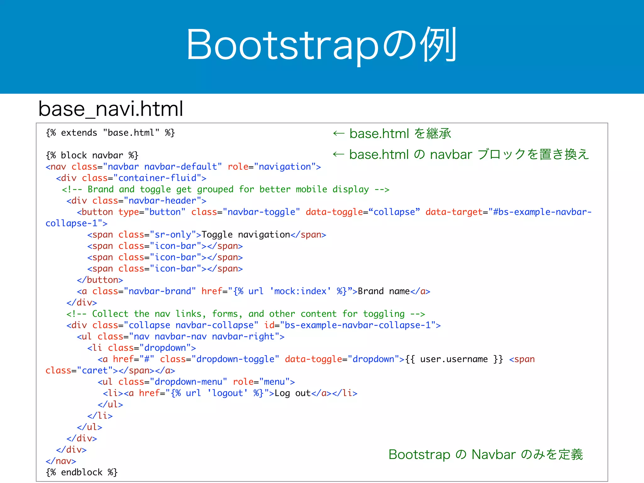 base_navi.html 
Bootstrapの例 
{% extends "base.html" %} 
! 
{% block navbar %} 
<nav class="navbar navbar-default" role="navigation"> 
<div class="container-fluid"> 
← base.html を継承 
← base.html の navbar ブロックを置き換え 
<!-- Brand and toggle get grouped for better mobile display --> 
<div class="navbar-header"> 
<button type="button" class="navbar-toggle" data-toggle=“collapse” data-target="#bs-example-navbar-collapse- 
1"> 
<span class="sr-only">Toggle navigation</span> 
<span class="icon-bar"></span> 
<span class="icon-bar"></span> 
<span class="icon-bar"></span> 
</button> 
<a class="navbar-brand" href="{% url 'mock:index' %}”>Brand name</a> 
</div> 
<!-- Collect the nav links, forms, and other content for toggling --> 
<div class="collapse navbar-collapse" id="bs-example-navbar-collapse-1"> 
<ul class="nav navbar-nav navbar-right"> 
<li class="dropdown"> 
<a href="#" class="dropdown-toggle" data-toggle="dropdown">{{ user.username }} <span 
class="caret"></span></a> 
<ul class="dropdown-menu" role="menu"> 
<li><a href="{% url 'logout' %}">Log out</a></li> 
</ul> 
</li> 
</ul> 
</div> 
</div> 
</nav> 
{% endblock %} 
Bootstrap の Navbar のみを定義 
 