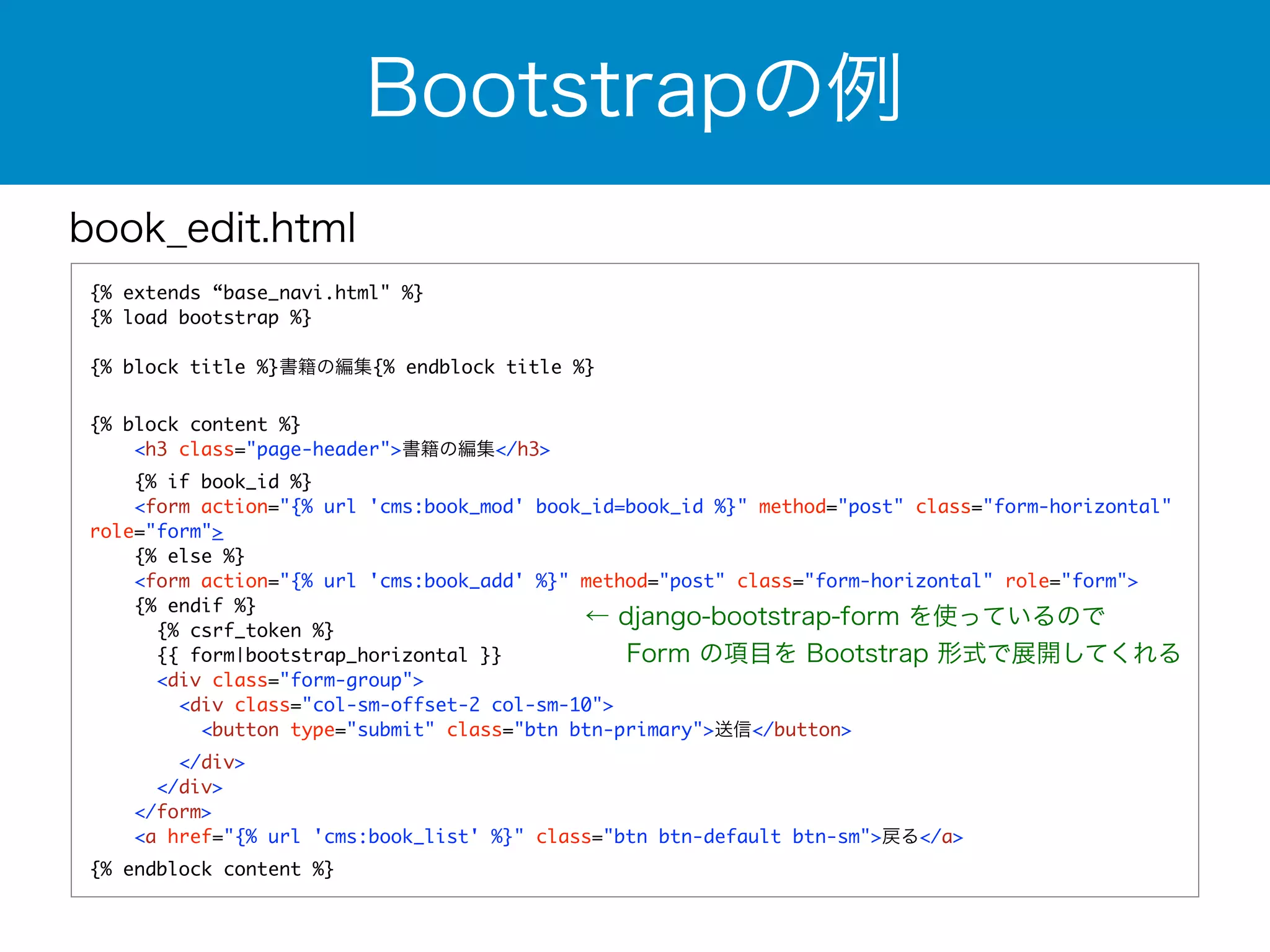 book_edit.html 
{% extends “base_navi.html" %} 
{% load bootstrap %} 
! 
{% block title %}書籍の編集{% endblock title %} 
! 
{% block content %} 
<h3 class="page-header">書籍の編集</h3> 
{% if book_id %} 
<form action="{% url 'cms:book_mod' book_id=book_id %}" method="post" class="form-horizontal" 
role="form"> 
{% else %} 
<form action="{% url 'cms:book_add' %}" method="post" class="form-horizontal" role="form"> 
{% endif %} 
{% csrf_token %} 
{{ form|bootstrap_horizontal }} 
<div class="form-group"> 
<div class="col-sm-offset-2 col-sm-10"> 
<button type="submit" class="btn btn-primary">送信</button> 
</div> 
</div> 
</form> 
<a href="{% url 'cms:book_list' %}" class="btn btn-default btn-sm">戻る</a> 
{% endblock content %} 
Bootstrapの例 
← django-bootstrap-form を使っているので 
　 Form の項目を Bootstrap 形式で展開してくれる 
 