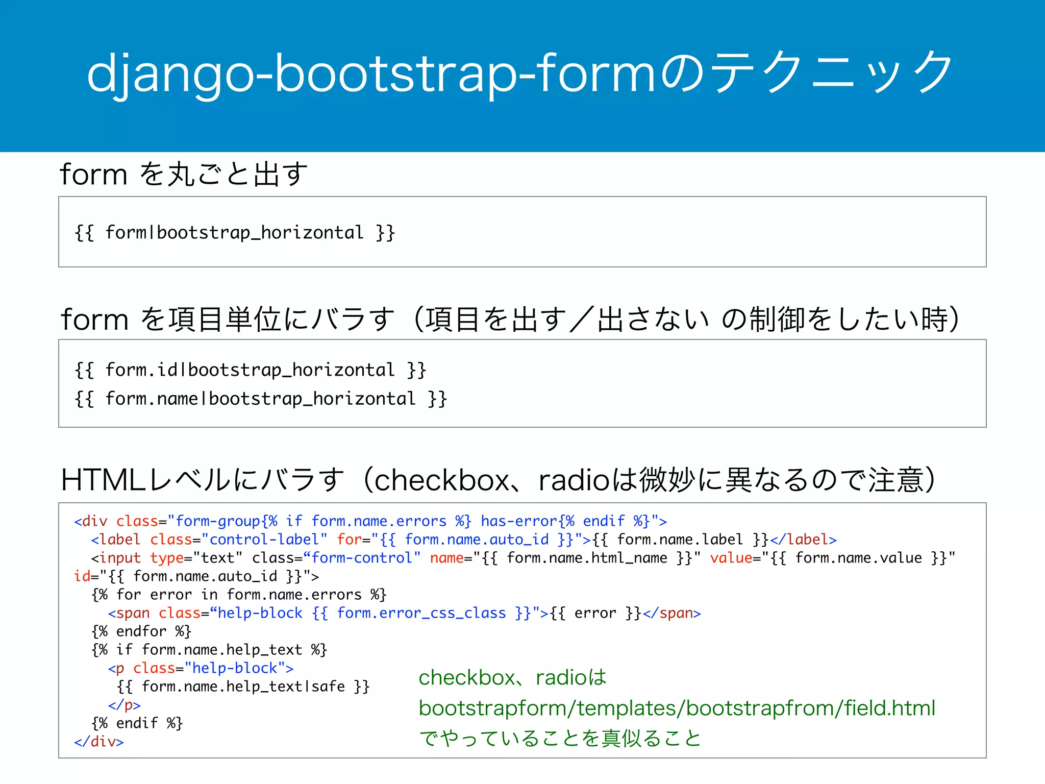 django-bootstrap-formのテクニック 
form を丸ごと出す 
{{ form|bootstrap_horizontal }} 
form を項目単位にバラす（項目を出す／出さない の制御をしたい時） 
{{ form.id|bootstrap_horizontal }} 
{{ form.name|bootstrap_horizontal }} 
HTMLレベルにバラす（checkbox、radioは微妙に異なるので注意） 
<div class="form-group{% if form.name.errors %} has-error{% endif %}"> 
<label class="control-label" for="{{ form.name.auto_id }}">{{ form.name.label }}</label> 
<input type="text" class=“form-control" name="{{ form.name.html_name }}" value="{{ form.name.value }}" 
id="{{ form.name.auto_id }}"> 
{% for error in form.name.errors %} 
<span class=“help-block {{ form.error_css_class }}">{{ error }}</span> 
{% endfor %} 
{% if form.name.help_text %} 
<p class="help-block"> 
{{ form.name.help_text|safe }} 
</p> 
{% endif %} 
</div> 
checkbox、radioは 
bootstrapform/templates/bootstrapfrom/field.html 
でやっていることを真似ること 
 