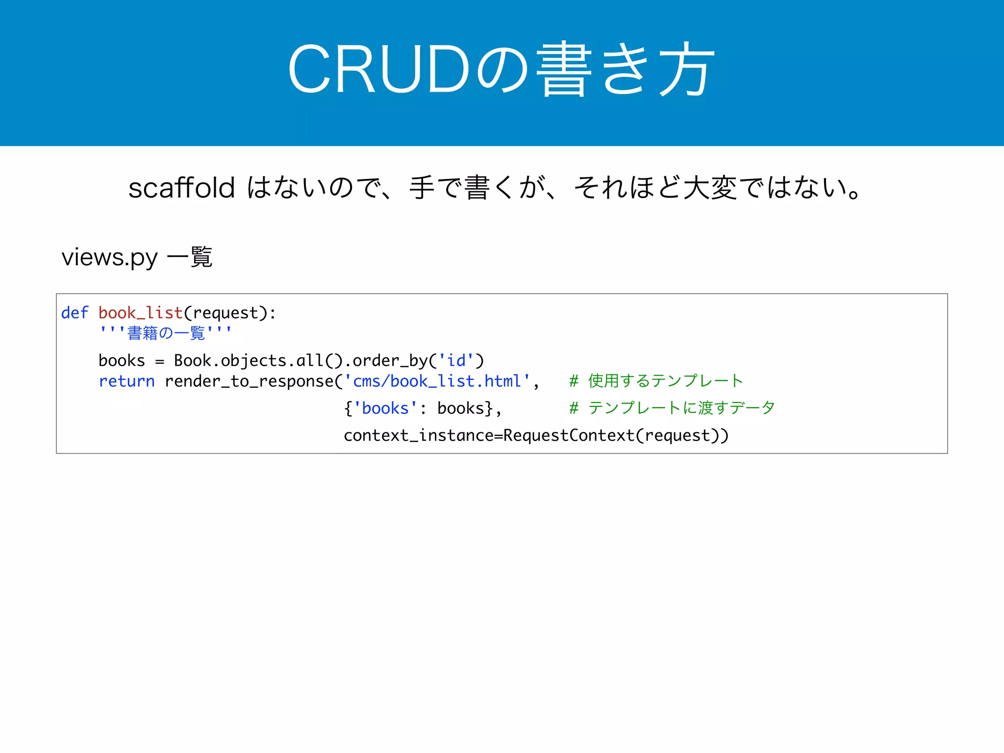 CRUDの書き方 
scaffold はないので、手で書くが、それほど大変ではない。 
def book_list(request): 
'''書籍の一覧''' 
books = Book.objects.all().order_by('id') 
return render_to_response('cms/book_list.html', # 使用するテンプレート 
{'books': books}, # テンプレートに渡すデータ 
context_instance=RequestContext(request)) 
views.py 一覧 
 
