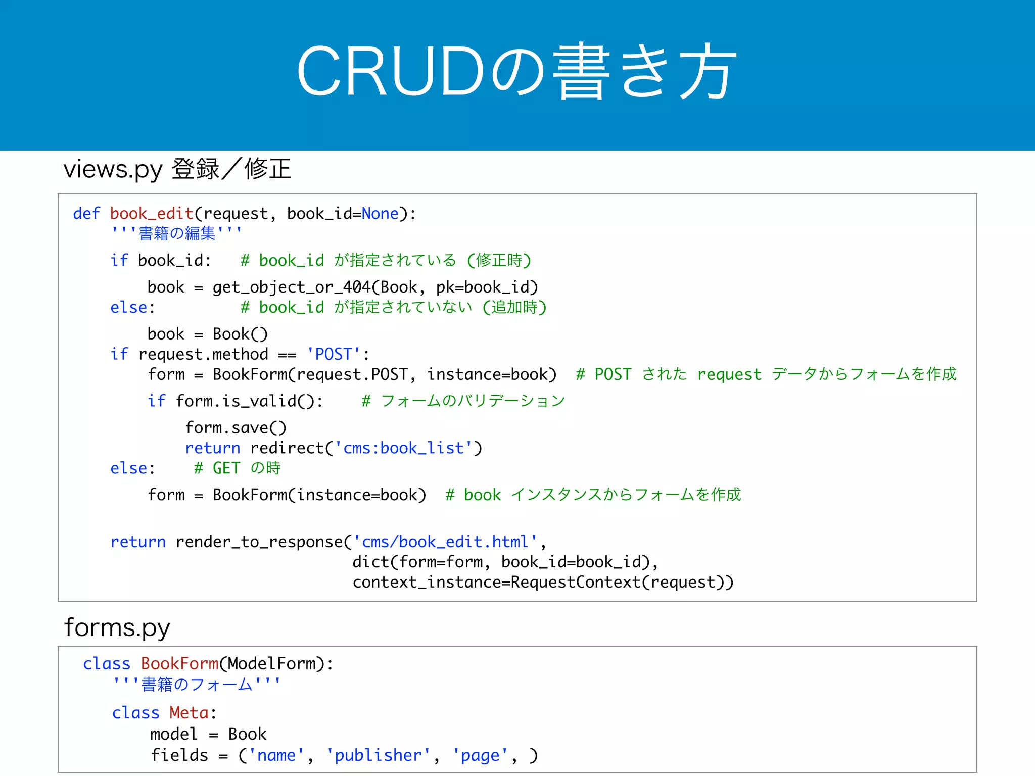 CRUDの書き方 
def book_edit(request, book_id=None): 
'''書籍の編集''' 
if book_id: # book_id が指定されている (修正時) 
book = get_object_or_404(Book, pk=book_id) 
else: # book_id が指定されていない (追加時) 
book = Book() 
if request.method == 'POST': 
form = BookForm(request.POST, instance=book) # POST された request データからフォームを作成 
if form.is_valid(): # フォームのバリデーション 
form.save() 
return redirect('cms:book_list') 
else: # GET の時 
form = BookForm(instance=book) # book インスタンスからフォームを作成 
return render_to_response('cms/book_edit.html', 
dict(form=form, book_id=book_id), 
context_instance=RequestContext(request)) 
views.py 登録／修正 
forms.py 
class BookForm(ModelForm): 
'''書籍のフォーム''' 
class Meta: 
model = Book 
fields = ('name', 'publisher', 'page', ) 
 
