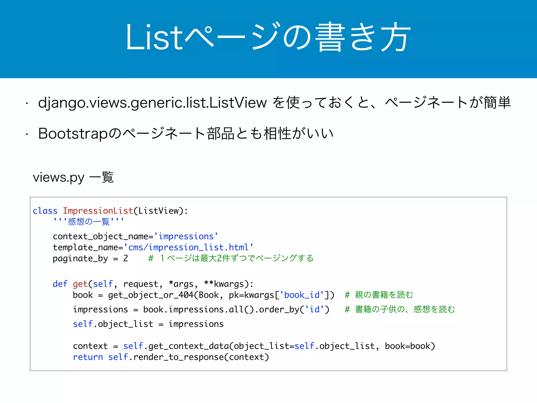 Listページの書き方 
• django.views.generic.list.ListView を使っておくと、ページネートが簡単 
• Bootstrapのページネート部品とも相性がいい 
views.py 一覧 
class ImpressionList(ListView): 
'''感想の一覧''' 
context_object_name='impressions' 
template_name='cms/impression_list.html' 
paginate_by = 2 # １ページは最大2件ずつでページングする 
! 
def get(self, request, *args, **kwargs): 
book = get_object_or_404(Book, pk=kwargs['book_id']) # 親の書籍を読む 
impressions = book.impressions.all().order_by('id') # 書籍の子供の、感想を読む 
self.object_list = impressions 
context = self.get_context_data(object_list=self.object_list, book=book) 
return self.render_to_response(context) 
 