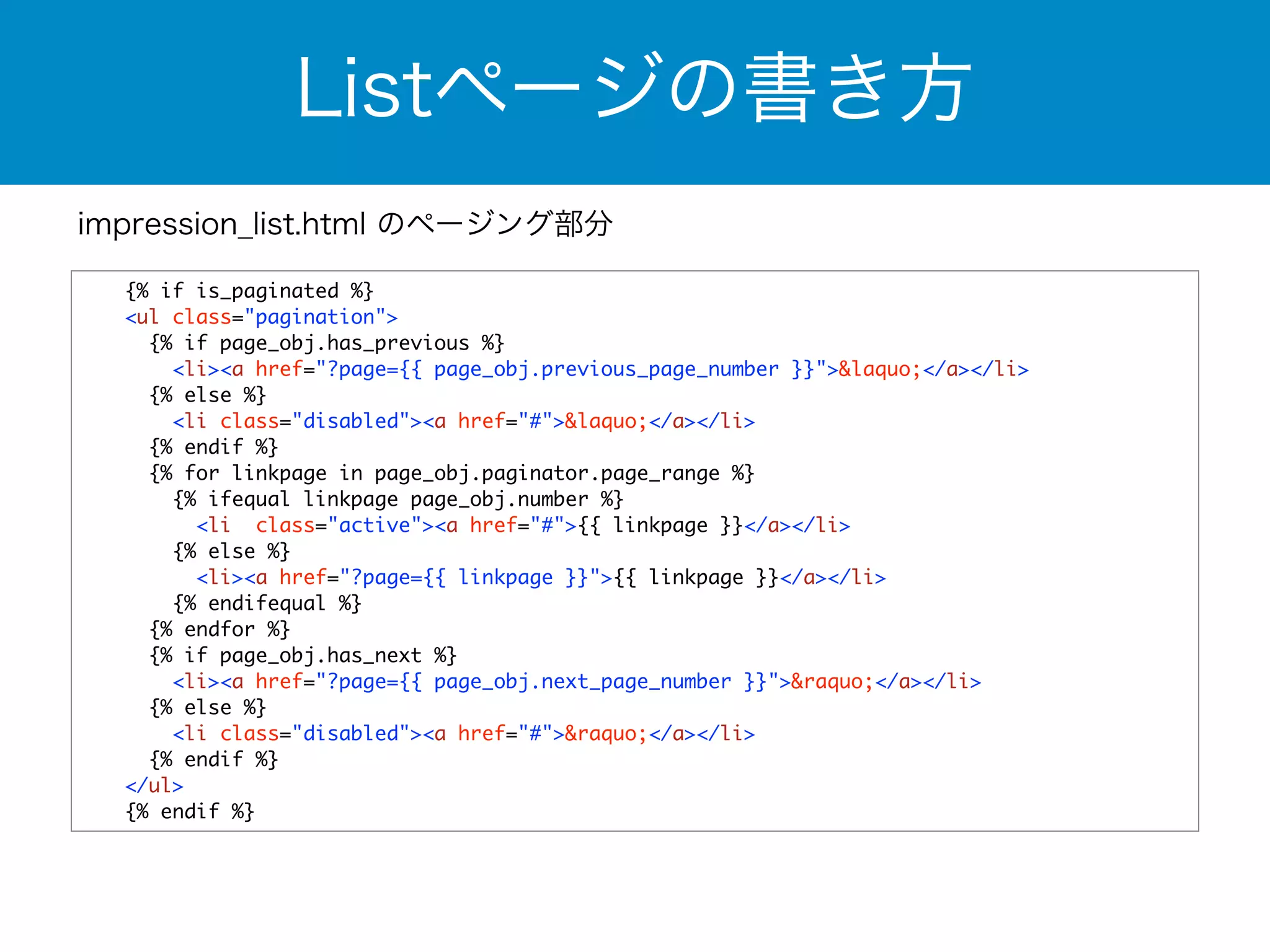 Listページの書き方 
impression_list.html のページング部分 
{% if is_paginated %} 
<ul class="pagination"> 
{% if page_obj.has_previous %} 
<li><a href="?page={{ page_obj.previous_page_number }}">&laquo;</a></li> 
{% else %} 
<li class="disabled"><a href="#">&laquo;</a></li> 
{% endif %} 
{% for linkpage in page_obj.paginator.page_range %} 
{% ifequal linkpage page_obj.number %} 
<li class="active"><a href="#">{{ linkpage }}</a></li> 
{% else %} 
<li><a href="?page={{ linkpage }}">{{ linkpage }}</a></li> 
{% endifequal %} 
{% endfor %} 
{% if page_obj.has_next %} 
<li><a href="?page={{ page_obj.next_page_number }}">&raquo;</a></li> 
{% else %} 
<li class="disabled"><a href="#">&raquo;</a></li> 
{% endif %} 
</ul> 
{% endif %} 
 