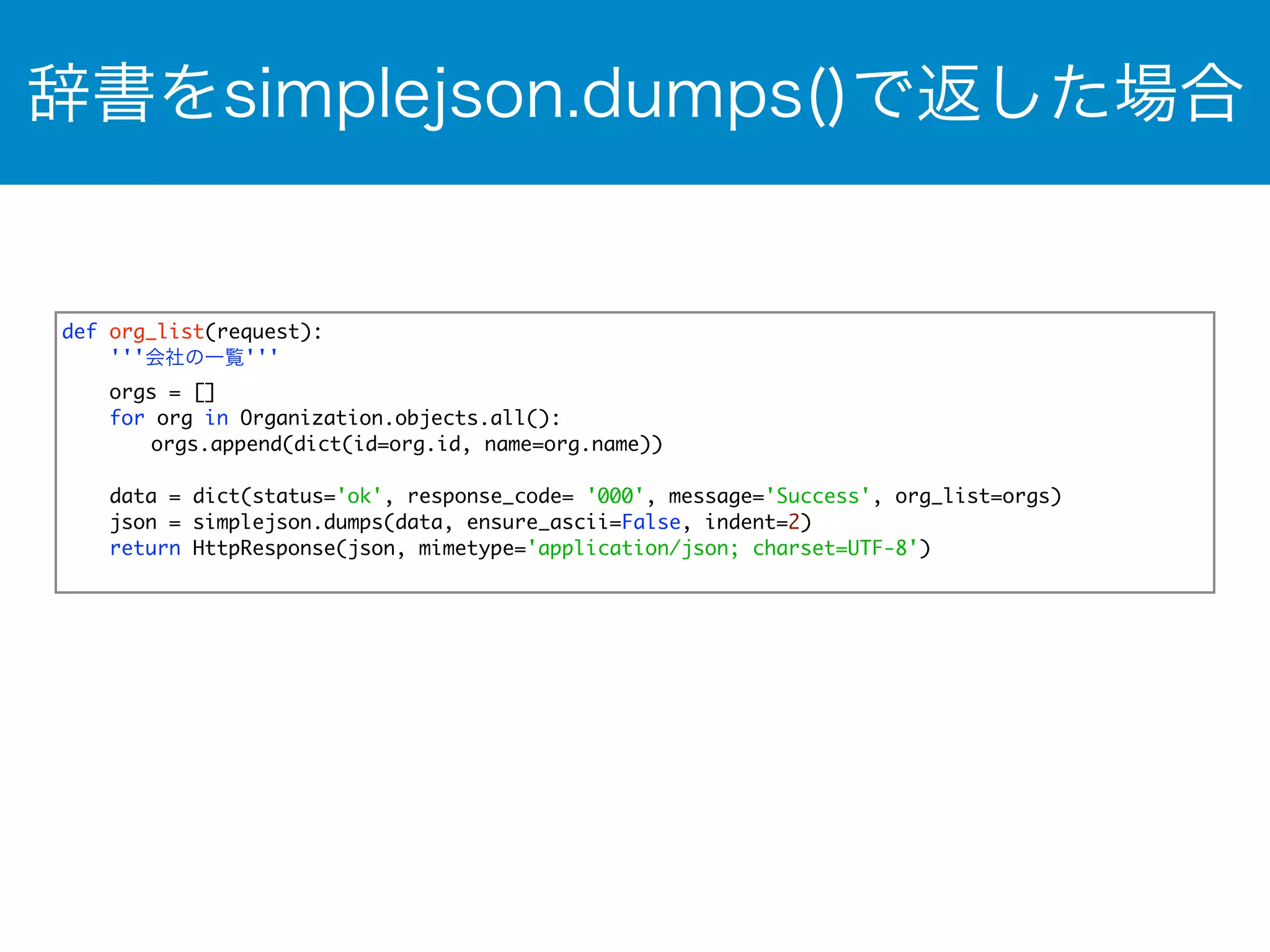 辞書をsimplejson.dumps()で返した場合 
def org_list(request): 
'''会社の一覧''' 
orgs = [] 
for org in Organization.objects.all(): 
orgs.append(dict(id=org.id, name=org.name)) 
data = dict(status='ok', response_code= '000', message='Success', org_list=orgs) 
json = simplejson.dumps(data, ensure_ascii=False, indent=2) 
return HttpResponse(json, mimetype='application/json; charset=UTF-8') 
 