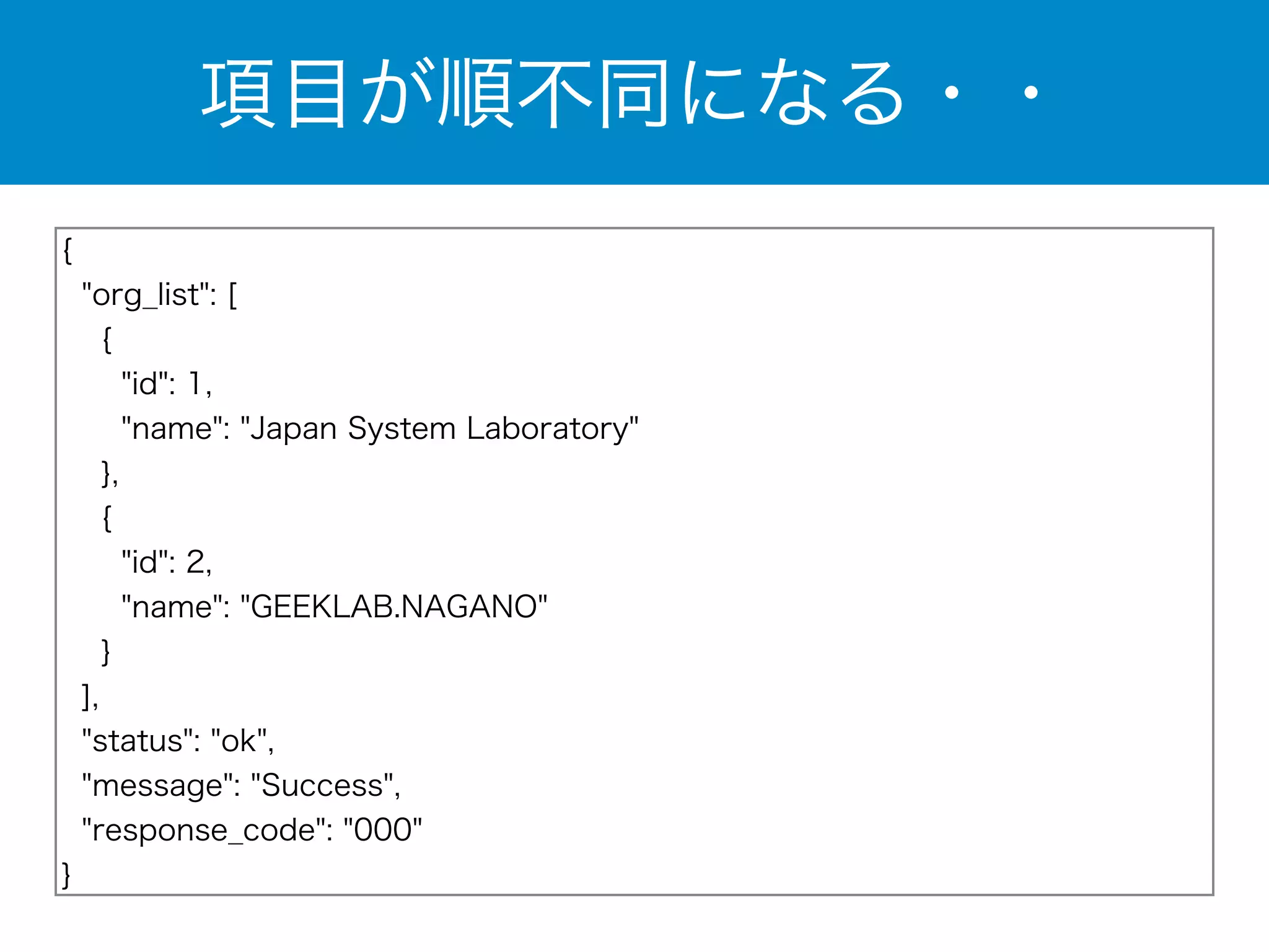 項目が順不同になる・・ 
{ 
"org_list": [ 
{ 
"id": 1, 
"name": "Japan System Laboratory" 
}, 
{ 
"id": 2, 
"name": "GEEKLAB.NAGANO" 
} 
], 
"status": "ok", 
"message": "Success", 
"response_code": "000" 
} 
 