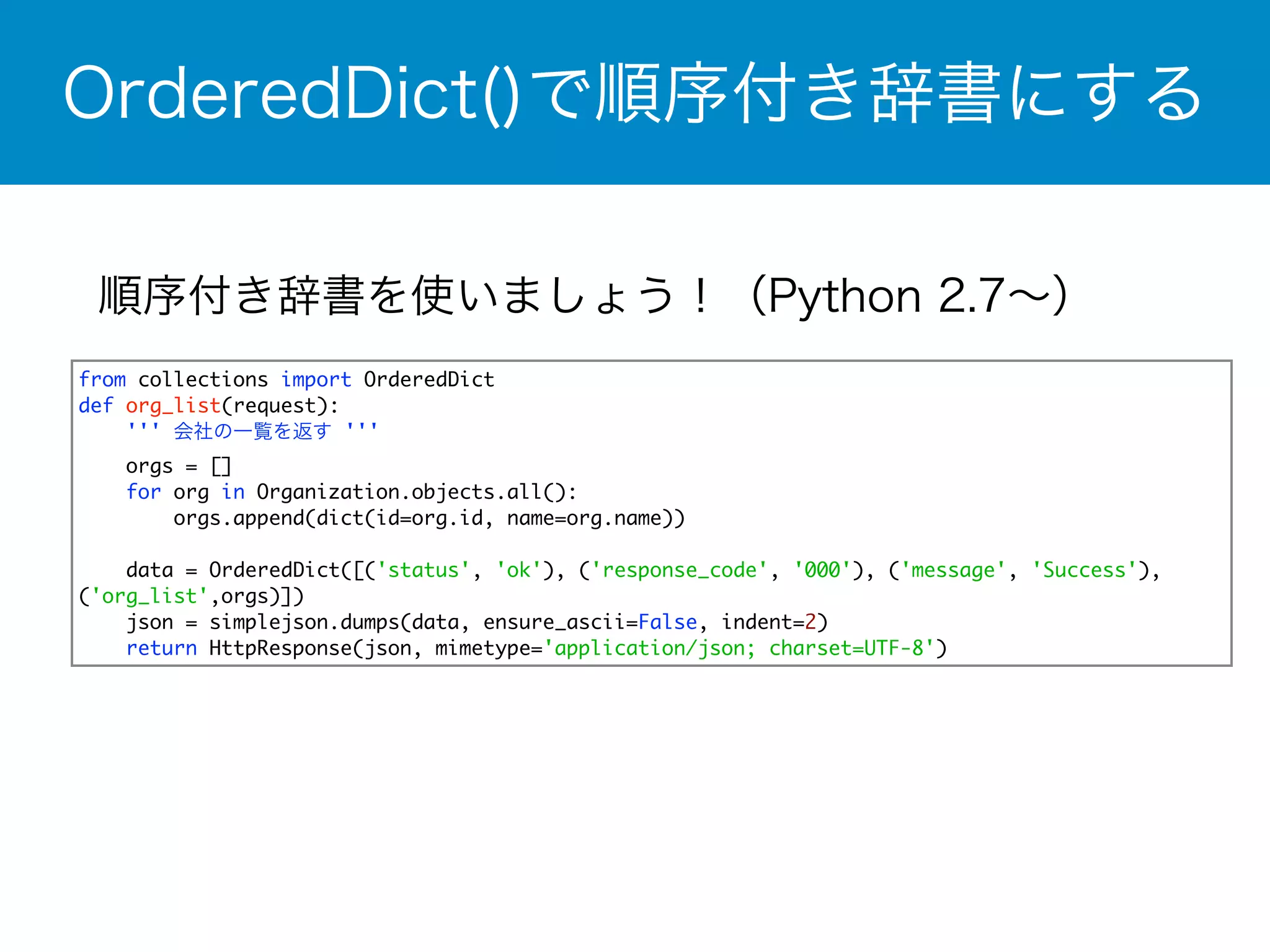 OrderedDict()で順序付き辞書にする 
順序付き辞書を使いましょう！（Python 2.7～） 
from collections import OrderedDict 
def org_list(request): 
''' 会社の一覧を返す ''' 
orgs = [] 
for org in Organization.objects.all(): 
orgs.append(dict(id=org.id, name=org.name)) 
data = OrderedDict([('status', 'ok'), ('response_code', '000'), ('message', 'Success'), 
('org_list',orgs)]) 
json = simplejson.dumps(data, ensure_ascii=False, indent=2) 
return HttpResponse(json, mimetype='application/json; charset=UTF-8') 
 