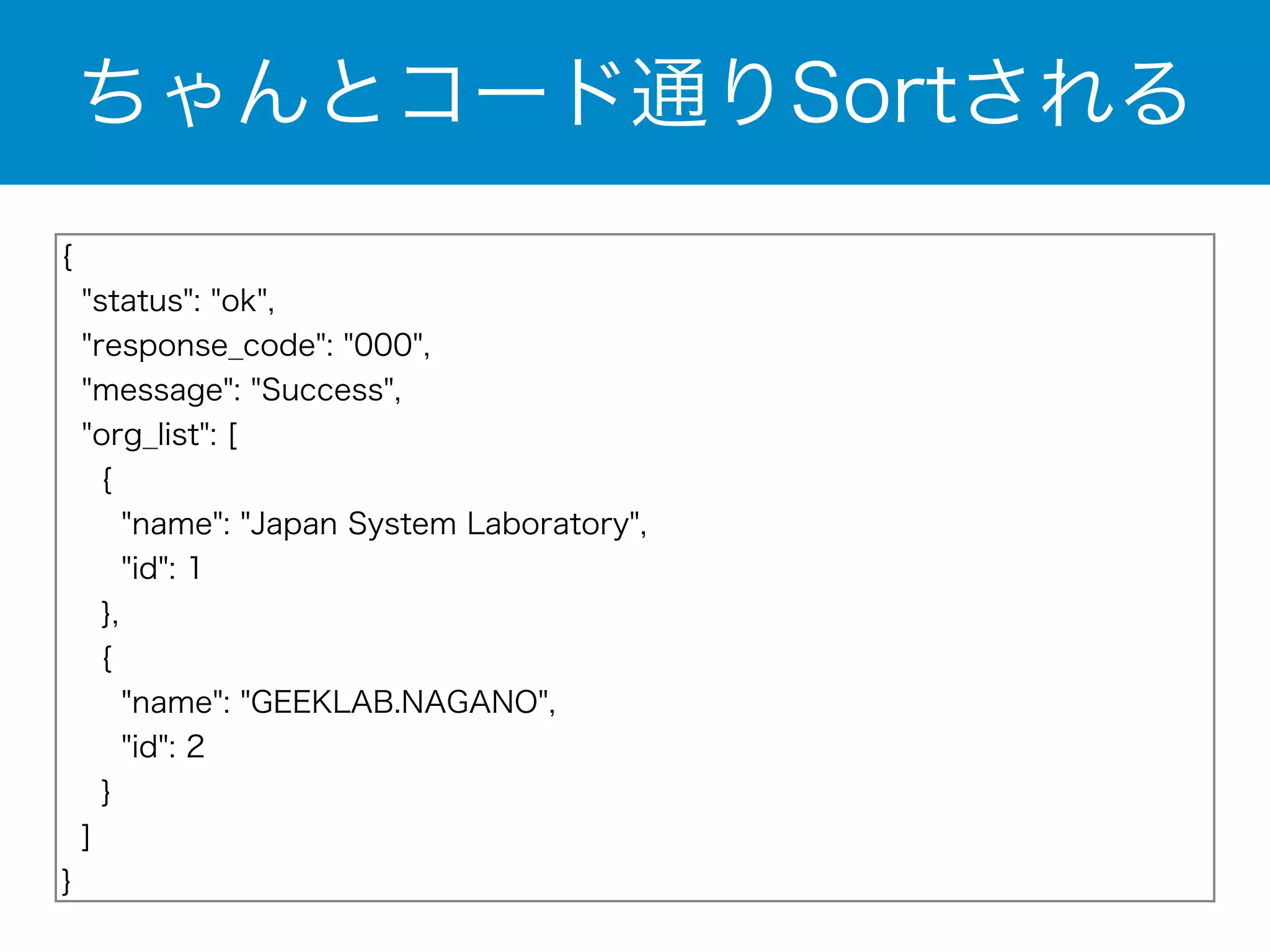 ちゃんとコード通りSortされる 
{ 
"status": "ok", 
"response_code": "000", 
"message": "Success", 
"org_list": [ 
{ 
"name": "Japan System Laboratory", 
"id": 1 
}, 
{ 
"name": "GEEKLAB.NAGANO", 
"id": 2 
} 
] 
} 
 