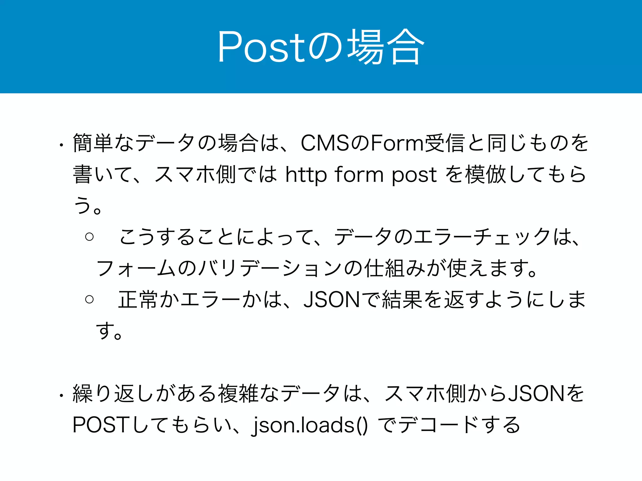 Postの場合 
• 簡単なデータの場合は、CMSのForm受信と同じものを 
書いて、スマホ側では http form post を模倣してもら 
う。 
◦ こうすることによって、データのエラーチェックは、 
フォームのバリデーションの仕組みが使えます。 
◦ 正常かエラーかは、JSONで結果を返すようにしま 
す。 
! 
• 繰り返しがある複雑なデータは、スマホ側からJSONを 
POSTしてもらい、json.loads() でデコードする 
 