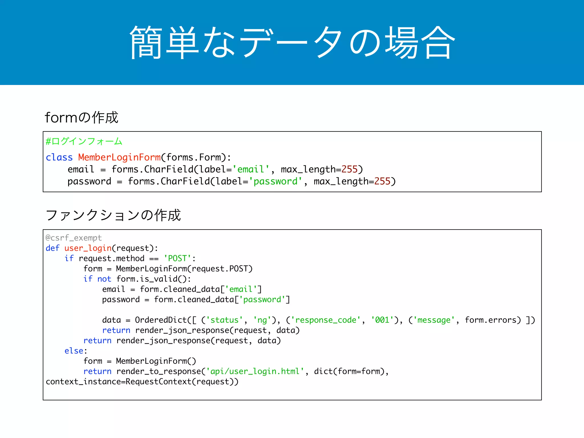 簡単なデータの場合 
formの作成 
#ログインフォーム 
class MemberLoginForm(forms.Form): 
email = forms.CharField(label='email', max_length=255) 
password = forms.CharField(label='password', max_length=255) 
ファンクションの作成 
@csrf_exempt 
def user_login(request): 
if request.method == 'POST': 
form = MemberLoginForm(request.POST) 
if not form.is_valid(): 
email = form.cleaned_data['email'] 
password = form.cleaned_data['password'] 
data = OrderedDict([ ('status', 'ng'), ('response_code', '001'), ('message', form.errors) ]) 
return render_json_response(request, data) 
return render_json_response(request, data) 
else: 
form = MemberLoginForm() 
return render_to_response('api/user_login.html', dict(form=form), 
context_instance=RequestContext(request)) 
 