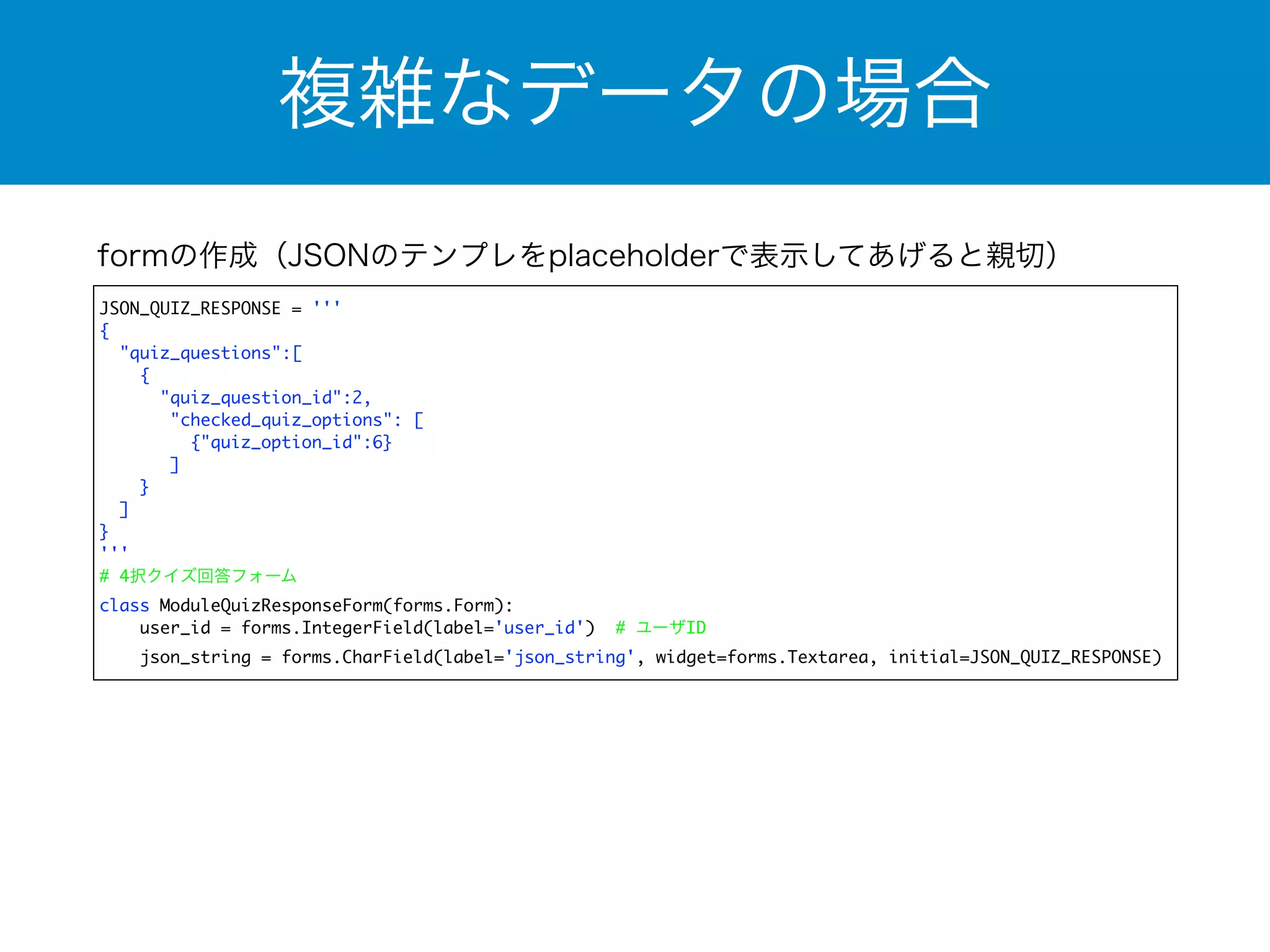 複雑なデータの場合 
formの作成（JSONのテンプレをplaceholderで表示してあげると親切） 
JSON_QUIZ_RESPONSE = ''' 
{ 
"quiz_questions":[ 
{ 
"quiz_question_id":2, 
"checked_quiz_options": [ 
{"quiz_option_id":6} 
] 
} 
] 
} 
''' 
# 4択クイズ回答フォーム 
class ModuleQuizResponseForm(forms.Form): 
user_id = forms.IntegerField(label='user_id') # ユーザID 
json_string = forms.CharField(label='json_string', widget=forms.Textarea, initial=JSON_QUIZ_RESPONSE) 
 