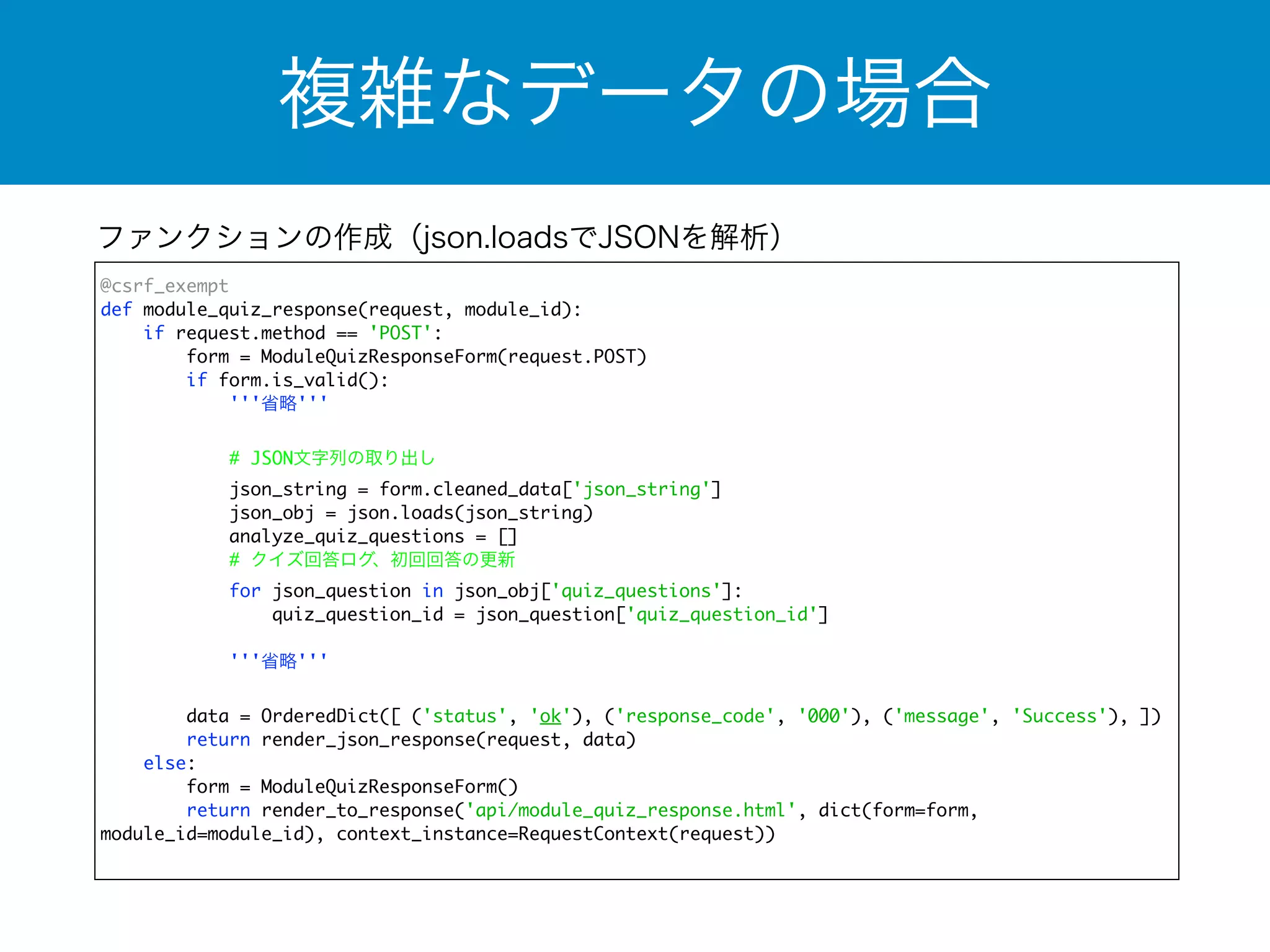 複雑なデータの場合 
ファンクションの作成（json.loadsでJSONを解析） 
@csrf_exempt 
def module_quiz_response(request, module_id): 
if request.method == 'POST': 
form = ModuleQuizResponseForm(request.POST) 
if form.is_valid(): 
'''省略''' 
! 
# JSON文字列の取り出し 
json_string = form.cleaned_data['json_string'] 
json_obj = json.loads(json_string) 
analyze_quiz_questions = [] 
# クイズ回答ログ、初回回答の更新 
for json_question in json_obj['quiz_questions']: 
quiz_question_id = json_question['quiz_question_id'] 
'''省略''' 
data = OrderedDict([ ('status', 'ok'), ('response_code', '000'), ('message', 'Success'), ]) 
return render_json_response(request, data) 
else: 
form = ModuleQuizResponseForm() 
return render_to_response('api/module_quiz_response.html', dict(form=form, 
module_id=module_id), context_instance=RequestContext(request)) 
 